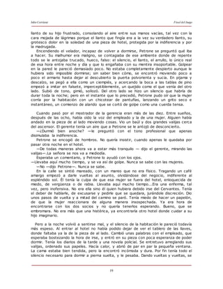 Julio Cortázar Final del Juego
19
llanto de su hijo frustrado, consolando al aire entre sus manos vacías, tal vez con la
cara mojada de lágrimas porque el llanto que fingía era a la vez su verdadero llanto, su
grotesco dolor en la soledad de una pieza de hotel, protegida por la indiferencia y por
la madrugada.
Encendiendo el velador, incapaz de volver a dormirse, Petrone se preguntó qué iba
a hacer. Su malhumor era maligno, se contagiaba de ese ambiente donde de repente
todo se le antojaba trucado, hueco, falso: el silencio, el llanto, el arrullo, lo único real
de esa hora entre noche y día y que lo engañaba con su mentira insoportable. Golpear
en la pared le pareció demasiado poco. No estaba completamente despierto aunque le
hubiera sido imposible dormirse; sin saber bien cómo, se encontró moviendo poco a
poco el armario hasta dejar al descubierto la puerta polvorienta y sucia. En pijama y
descalzo, se pegó a ella como un ciempiés, y acercando la boca a las tablas de pino
empezó a imitar en falsete, imperceptiblemente, un quejido como el que venía del otro
lado. Subió de tono, gimió, sollozó. Del otro lado se hizo un silencio que habría de
durar toda la noche; pero en el instante que lo precedió, Petrone pudo oír que la mujer
corría por la habitación con un chicotear de pantuflas, lanzando un grito seco e
instantáneo, un comienzo de alarido que se cortó de golpe como una cuerda tensa.
Cuando pasó por el mostrador de la gerencia eran más de las diez. Entre sueños,
después de las ocho, había oído la voz del empleado y la de una mujer. Alguien había
andado en la pieza de al lado moviendo cosas. Vio un baúl y dos grandes valijas cerca
del ascensor. El gerente tenía un aire que a Petrone se le antojó de desconcierto.
—¿Durmió bien anoche? —le preguntó con el tono profesional que apenas
disimulaba la indiferencia.
Petrone se encogió de hombros. No quería insistir, cuando apenas le quedaba por
pasar otra noche en el hotel.
—De todas maneras ahora va a estar más tranquilo — dijo el gerente, mirando las
valijas—.La señora se nos va a mediodía.
Esperaba un comentario, y Petrone lo ayudó con los ojos.
—Llevaba aquí mucho tiempo, y se va así de golpe. Nunca se sabe con las mujeres.
—No —dijo Petrone—. Nunca se sabe.
En la calle se sintió mareado, con un mareo que no era físico. Tragando un café
amargo empezó a darle vueltas al asunto, olvidándose del negocio, indiferente al
espléndido sol. Él tenía la culpa de que esa mujer se fuera del hotel, enloquecida de
miedo, de vergüenza o de rabia. Llevaba aquí mucho tiempo...Era una enferma, tal
vez, pero inofensiva. No era ella sino él quien hubiera debido irse del Cervantes. Tenía
el deber de hablarle, de excusarse y pedirle que se quedara, jurándole discreción. Dio
unos pasos de vuelta y a mitad del camino se paró. Tenía miedo de hacer un papelón,
de que la mujer reaccionara de alguna manera insospechada. Ya era hora de
encontrarse con los dos socios y no quería tenerlos esperando. Bueno, que se
embromara. No era más que una histérica, ya encontraría otro hotel donde cuidar a su
hijo imaginario.
Pero a la noche volvió a sentirse mal, y el silencio de la habitación le pareció todavía
más espeso. Al entrar al hotel no había podido dejar de ver el tablero de las llaves,
donde faltaba ya la de la pieza de al lado. Cambió unas palabras con el empleado, que
esperaba bostezando la hora de irse, y entró en su pieza con poca esperanza de poder
dormir. Tenía los diarios de la tarde y una novela policial. Se entretuvo arreglando sus
valijas, ordenado sus papeles. Hacía calor, y abrió de par en par la pequeña ventana.
La cama estaba bien tendida, pero la encontró incómoda y dura. Por fin tenía todo el
silencio necesario para dormir a pierna suelta, y le pesaba. Dando vueltas y vueltas, se
 