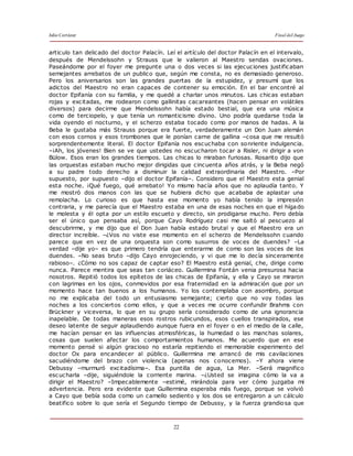 Julio Cortázar Final del Juego
22
articulo tan delicado del doctor Palacín. Leí el artículo del doctor Palacín en el intervalo,
después de Mendelssohn y Strauss que le valieron al Maestro sendas ovaciones.
Paseándome por el foyer me pregunte una o dos veces si las ejecuciones justificaban
semejantes arrebatos de un publico que, según me consta, no es demasiado generoso.
Pero los aniversarios son las grandes puertas de la estupidez, y presumí que los
adictos del Maestro no eran capaces de contener su emoción. En el bar encontré al
doctor Epifanía con su familia, y me quedé a charlar unos minutos. Las chicas estaban
rojas y excitadas, me rodearon como gallinitas cacareantes (hacen pensar en volátiles
diversos) para decirme que Mendelssohn había estado bestial, que era una música
como de terciopelo, y que tenía un romanticismo divino. Uno podría quedarse toda la
vida oyendo el nocturno, y el scherzo estaba tocado como por manos de hadas. A la
Beba le gustaba más Strauss porque era fuerte, verdaderamente un Don Juan alemán
con esos cornos y esos trombones que le ponían carne de gallina –cosa que me resultó
sorprendentemente literal. El doctor Epifanía nos escuchaba con sonriente indulgencia.
–¡Ah, los jóvenes! Bien se ve que ustedes no escucharon tocar a Risler, ni dirigir a von
Bülow. Esos eran los grandes tiempos. Las chicas lo miraban furiosas. Rosarito dijo que
las orquestas estaban mucho mejor dirigidas que cincuenta años atrás, y la Beba negó
a su padre todo derecho a disminuir la calidad extraordinaria del Maestro. –Por
supuesto, por supuesto –dijo el doctor Epifanía–. Considero que el Maestro esta genial
esta noche. ¡Qué fuego, qué arrebato! Yo mismo hacía años que no aplaudía tanto. Y
me mostró dos manos con las que se hubiera dicho que acababa de aplastar una
remolacha. Lo curioso es que hasta ese momento yo había tenido la impresión
contraria, y me parecía que el Maestro estaba en una de esas noches en que el hígado
le molesta y él opta por un estilo escueto y directo, sin prodigarse mucho. Pero debía
ser el único que pensaba así, porque Cayo Rodríguez casi me saltó al pescuezo al
descubrirme, y me dijo que el Don Juan había estado brutal y que el Maestro era un
director increíble. –¿Vos no viste ese momento en el scherzo de Mendelssohn cuando
parece que en vez de una orquesta son como susurros de voces de duendes? –La
verdad –dije yo– es que primero tendría que enterarme de como son las voces de los
duendes. –No seas bruto –dijo Cayo enrojeciendo, y vi que me lo decía sinceramente
rabioso–. ¿Cómo no sos capaz de captar eso? El Maestro está genial, che, dirige como
nunca. Parece mentira que seas tan coriáceo. Guillermina Fontán venia presurosa hacia
nosotros. Repitió todos los epítetos de las chicas de Epifanía, y ella y Cayo se miraron
con lagrimas en los ojos, conmovidos por esa fraternidad en la admiración que por un
momento hace tan buenos a los humanos. Yo los contemplaba con asombro, porque
no me explicaba del todo un entusiasmo semejante; cierto que no voy todas las
noches a los conciertos como ellos, y que a veces me ocurre confundir Brahms con
Brückner y viceversa, lo que en su grupo sería considerado como de una ignorancia
inapelable. De todas maneras esos rostros rubicundos, esos cuellos transpirados, ese
deseo latente de seguir aplaudiendo aunque fuera en el foyer o en el medio de la calle,
me hacían pensar en las influencias atmosféricas, la humedad o las manchas solares,
cosas que suelen afectar los comportamientos humanos. Me acuerdo que en ese
momento pensé si algún gracioso no estaría repitiendo el memorable experimento del
doctor Ox para encandecer al público. Guillermina me arrancó de mis cavilaciones
sacudiéndome del brazo con violencia (apenas nos conocemos). –Y ahora viene
Debussy –murmuró excitadísima–. Esa puntilla de agua, La Mer. –Será magnifico
escucharla –dije, siguiéndole la corriente marina. –¿Usted se imagina cómo la va a
dirigir el Maestro? –Impecablemente –estimé, mirándola para ver cómo juzgaba mi
advertencia. Pero era evidente que Guillermina esperaba más fuego, porque se volvió
a Cayo que bebía soda como un camello sediento y los dos se entregaron a un cálculo
beatifico sobre lo que sería el Segundo tiempo de Debussy, y la fuerza grandiosa que
 