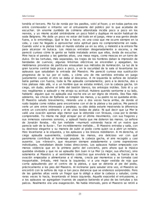 Julio Cortázar Final del Juego
23
tendría el tercero. Me fui de ronda por los pasillos, volví al foyer, y en todas partes era
entre conmovedor e irritante ver el entusiasmo del público por lo que acababa de
escuchar. Un enorme zumbido de colmena alborotada incidía poco a poco en los
nervios, y yo mismo acabé sintiéndome un poco febril y duplique mi ración habitual de
soda Belgrano. Me dolía un poco no estar del todo en el juego, mirar a esa gente desde
fuera, a lo entomólogo. Qué le iba a hacer, es una cosa que me ocurre siempre en la
vida, y casi he llegado a aprovechar esta aptitud para no comprometerme en nada.
Cuando volví a la platea todo el mundo estaba ya en su sitio, y molesté a la entera fila
para alcanzar mi butaca. Los músicos entraban desganadamente a escena, y me
pareció curioso cómo la gente se había instalado antes que ellos, ávida de escuchar.
Mire hacia el paraíso y las galerías altas; una masa negra, como moscas en un tarro de
dulce. En las tertulias, más separadas, los trajes de los hombres daban la impresión de
bandadas de cuervos; algunas linternas eléctricas se encendían y apagaban, los
melómanos provistos de partituras ensayaban sus métodos de iluminación. La luz de la
gran lucerna central baja poco a poco, y en la oscuridad de la sala oí levantarse los
aplausos que saludaban la entrada del Maestro. Me pareció curiosa esa sustitución
progresiva de la luz por el ruido, y cómo uno de mis sentidos entraba en juego
justamente cuando el otro se daba al descanso. A mi izquierda la señora de Jonatán
batía palmas con fuerza, toda la fila aplaudía cerradamente; pero a la derecha, dos o
tres plateas más allá, vi a un hombre que se estaba inmóvil, con la cabeza gacha. Un
ciego, sin duda; adivine el brillo del bastón blanco, los anteojos inútiles. Solo él y yo
nos negábamos a aplaudir y me atrajo su actitud. Hubiera querido sentarme a su lado,
hablarle: alguien que no aplaudía esa noche era un ser digno de interés. Dos filas más
adelante, las chicas de Epifanía se rompían las manos, y su padre no se quedaba atrás.
El Maestro saludo brevemente, mirando una o dos veces hacia arriba, de donde el
ruido bajaba como rolidos para encontrarse con el de la platea y los palcos. Me pareció
verle un aire entre interesado y perplejo; su oído debía estarle mostrando la diferencia
entre un concierto ordinario y el de unas bodas de plata: Ni qué decir que La Mer le
valió una ovación apenas algo menor que la obtenida con Strauss, cosa por lo demás
comprensible. Yo mismo me dejé atrapar por el último movimiento, con sus fragores y
sus inmensos vaivenes sonoros, y aplaudí hasta que me dolieron las manos. La señora
de Jonatán lloraba. –Es tan inefable –murmuró volviendo hacia mí un rostro que
parecía salir de la lluvia–. Tan increíblemente inefable... El Maestro entraba y salía, con
su destreza elegante y su manera de subir al podio como quien va a abrir un remate.
Hizo levantarse a la orquesta, y los aplausos y los bravos redoblaron. A mi derecha, el
ciego aplaudía suavemente, cuidándose las manos, era delicioso ver con qué
parsimonia contribuía al homenaje popular, la cabeza gacha, el aire recogido y casi
ausente. Los «¡bravo!», que resuenan siempre aisladamente y como expresiones
individuales, restallaban desde todas direcciones. Los aplausos habían empezado con
menos violencia que en la primera parte del concierto, pero ahora que la música
quedaba olvidada y que no se aplaudía Don Juan ni La Mer (o mejor, sus efectos), sino
solamente al Maestro y al sentimiento colectivo que envolvía la sala, la fuerza de la
ovación empezaba a alimentarse a sí misma, crecía par momentos y se tornaba casi
insoportable. Irritado, miré hacia la izquierda; vi a una mujer vestida de rojo que
corría aplaudiendo por el centro de la platea, y que se detenía al pie del podio,
prácticamente a los pies del Maestro. Al inclinarse para saludar otra vez, el Maestro se
encontró con la señora de rojo a tan poca distancia que se enderezo sorprendido. Pero
de las galerías altas venía un fragor que lo obligó a alzar la cabeza y saludar, como
raras veces lo hacía, levantando el brazo izquierdo. Aquello exacerbó el entusiasmo, y
a los aplausos se agregaban truenos de zapatos batiendo el piso de las tertulias y los
palcos. Realmente era una exageración. No había intervalo, pero el Maestro se retiró a
 