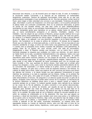 Julio Cortázar Final del Juego
24
descansar dos minutos, y yo me levanté para ver mejor la sala. El calor, la humedad y
la excitación habían convertido a la mayoría de los asistentes en lamentables
langostinos sudorosos. Cientos de pañuelos funcionaban como olas de un mar que
grotescamente prolongaba el que acabábamos de oír. Muc has personas corrían hacia el
foyer, para tragar a toda velocidad una cerveza o una naranjada. Temerosos de perder
algo, retornaban a punto de tropezarse con otros que salían, y en la puerta principal de
la platea había una confusión considerable. Pero no se producían altercados, la gente
se sentía de una bondad infinita, era más bien como un gran reblandecimiento
sentimental en que todos se encontraban fraternalmente y se reconocían. La señora de
Jonatán, demasiado gorda para maniobrar en su platea, alzaba hasta mí, siempre de
pie, un rostro extrañamente semejante a un rabanito. «Inefable», repetía. «Tan
inefable». Casi me alegré de que volviera el Maestro, porque aquella multitud de la que
yo formaba parte inexcusablemente me daba entre lástima y asco. De toda esa gente,
los músicos y el Maestro parecían los únicos dignos. Y además el ciego a pocas plateas
de la mía, rígido y sin aplaudir, con una atención exquisita y sin la menor bajeza. –La
Quinta –me humedeció en la oreja la señora de Jonatán–. El éxtasis de la tragedia.
Pensé que era más bien un título para película, y cerré los ojos. Tal vez buscaba en ese
instante asimilarme al ciego, al único ser entre tanta cosa gelatinosa que me rodeaba.
Y cuando veía ya pequeñas luces verdes cruzando mis párpados c omo golondrinas, la
primera frase de La Quinta me cayó encima como una pala de excavadora,
obligándome a mirar. El Maestro estaba casi hermoso, con su rostro fino y avizor,
haciendo despegar la orquesta que zumbaba con todos sus motores. Un gran silencio
se había hecho en la sala, sucediendo fulminantemente a los aplausos; hasta creo que
el Maestro soltó la máquina antes de que terminaran de saludarlo. El primer
movimiento pasó sobre nuestras cabezas con sus fuegos de recuerdo, sus símbolos, su
fácil e involuntaria pega–pega. El segundo, magníficamente dirigido, repercutía en una
sala donde el aire daba la impresión de estar incendiado pero con un incendio que
fuera invisible y frío, que quemara de dentro afuera. Casi nadie oyó el primer grito
porque fue ahogado y corto, pero como la muchacha estaba justamente delante de mí,
su convulsión me sorprendió y al mismo tiempo la oí gritar, entre un gran acorde de
metales y maderas. Un grito seco y breve como de espasmo amoroso o de histeria. Su
cabeza se dobló hacia atrás, sobre esa especie de raro unicornio de bronce que tienen
las plateas del Corona, y al mismo tiempo sus pies golpearon furiosamente el suelo
mientras las personas a su lado la sujetaban por los brazos. Arriba, en la primera fila
de tertulia, oí otro grito, otro golpe en el suelo. El Maestro cerró el Segundo tiempo y
soltó directamente el tercero; me pregunté si un director puede escuchar un grito de la
platea, atrapado como está por el primer plano sonoro de la orquesta. La muchacha de
la butaca delantera se doblaba ahora poco a poco y alguien (quizá su madre) la
sostenía siempre de un brazo. Yo hubiera querido ayudar, pero menudo lío es meterse
en las cosas de la fila de adelante, en pleno concierto y con gentes desconocidas.
Quise decirle algo a la señora de Jonatán, por aquello de que las mujeres son las
indicadas para atender esa clase de ataques, pero estaba con los ojos fijos en la
espalda del Maestro, perdida en la música; me pareció que algo le brillaba debajo de la
boca, en la barbilla. De golpe dejé de ver al Maestro, porque la rotunda espalda de un
señor de smoking se enderezaba en la fila delantera. Era muy raro que alguien se
levantara a mitad del movimiento, pero también eran raros esos gritos y la indiferencia
de la gente ante la muchacha histérica. Algo como una mancha roja me obligó a mirar
hacia el centro de la platea, y nuevamente vi a la señora que en el intervalo había
corrido a aplaudir al pie del podio. Avanzaba lentamente, yo hubiera dicho que
agazapada aunque su cuerpo se mantenía erecto, pero era más bien el tono de su
marcha, un avance a pasos lentos, hipnóticos, como quien se prepara a dar un salto.
 