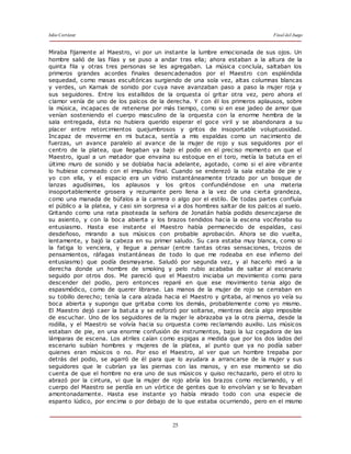 Julio Cortázar Final del Juego
25
Miraba fijamente al Maestro, vi por un instante la lumbre emocionada de sus ojos. Un
hombre salió de las filas y se puso a andar tras ella; ahora estaban a la altura de la
quinta fila y otras tres personas se les agregaban. La música concluía, saltaban los
primeros grandes acordes finales desencadenados por el Maestro con espléndida
sequedad, como masas escultóricas surgiendo de una sola vez, altas columnas blancas
y verdes, un Karnak de sonido por cuya nave avanzaban paso a paso la mujer roja y
sus seguidores. Entre los estallidos de la orquesta oí gritar otra vez, pero ahora el
clamor venía de uno de los palcos de la derecha. Y con él los primeros aplausos, sobre
la música, incapaces de retenerse por más tiempo, como si en ese jadeo de amor que
venían sosteniendo el cuerpo masculino de la orquesta con la enorme hembra de la
sala entregada, ésta no hubiera querido esperar el goce viril y se abandonara a su
placer entre retorcimientos quejumbrosos y gritos de insoportable voluptuosidad.
Incapaz de moverme en mi butaca, sentía a mis espaldas como un nacimiento de
fuerzas, un avance paralelo al avance de la mujer de rojo y sus seguidores por el
centro de la platea, que llegaban ya bajo el podio en el preciso momento en que el
Maestro, igual a un matador que envaina su estoque en el toro, metía la batuta en el
último muro de sonido y se doblaba hacia adelante, agotado, como si el aire vibrante
lo hubiese corneado con el impulso final. Cuando se enderezó la sala estaba de pie y
yo con ella, y el espacio era un vidrio instantáneamente trizado por un bosque de
lanzas agudísimas, los aplausos y los gritos confundiéndose en una materia
insoportablemente grosera y rezumante pero llena a la vez de una cierta grandeza,
como una manada de búfalos a la carrera o algo por el estilo. De todas partes confluía
el público a la platea, y casi sin sorpresa vi a dos hombres saltar de los palcos al suelo.
Gritando como una rata pisoteada la señora de Jonatán había podido desencajarse de
su asiento, y con la boca abierta y los brazos tendidos hacia la escena vociferaba su
entusiasmo. Hasta ese instante el Maestro había permanecido de espaldas, casi
desdeñoso, mirando a sus músicos con probable aprobación. Ahora se dio vuelta,
lentamente, y bajó la cabeza en su primer saludo. Su cara estaba muy blanca, como si
la fatiga lo venciera, y llegue a pensar (entre tantas otras sensaciones, trozos de
pensamientos, ráfagas instantáneas de todo lo que me rodeaba en ese infierno del
entusiasmo) que podía desmayarse. Saludó por segunda vez, y al hacerlo miró a la
derecha donde un hombre de smoking y pelo rubio acababa de saltar al escenario
seguido por otros dos. Me pareció que el Maestro iniciaba un movimiento como para
descender del podio, pero entonces reparé en que ese movimiento tenia algo de
espasmódico, como de querer librarse. Las manos de la mujer de rojo se cerraban en
su tobillo derecho; tenía la cara alzada hacia el Maestro y gritaba, al menos yo veía su
boca abierta y supongo que gritaba como los demás, probablemente como yo mismo.
El Maestro dejó caer la batuta y se esforzó por soltarse, mientras decía algo imposible
de escuchar. Uno de los seguidores de la mujer le abrazaba ya la otra pierna, desde la
rodilla, y el Maestro se volvía hacia su orquesta como reclamando auxilio. Los músicos
estaban de pie, en una enorme confusión de instrumentos, bajo la luz cegadora de las
lámparas de escena. Los atriles caían como espigas a medida que por los dos lados del
escenario subían hombres y mujeres de la platea, al punto que ya no podía saber
quienes eran músicos o no. Por eso el Maestro, al ver que un hombre trepaba por
detrás del podio, se agarró de él para que lo ayudara a arrancarse de la mujer y sus
seguidores que le cubrían ya las piernas con las manos, y en ese momento se dio
cuenta de que el hombre no era uno de sus músicos y quiso rechazarlo, pero el otro lo
abrazó por la cintura, vi que la mujer de rojo abría los brazos como reclamando, y el
cuerpo del Maestro se perdía en un vórtice de gentes que lo envolvían y se lo llevaban
amontonadamente. Hasta ese instante yo había mirado todo con una especie de
espanto lúdico, por encima o por debajo de lo que estaba ocurriendo, pero en el mismo
 