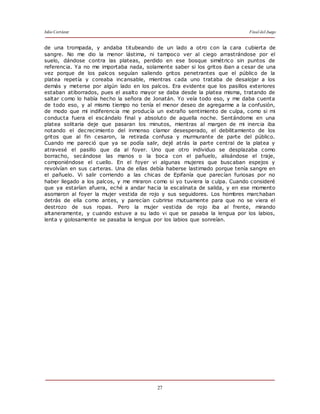 Julio Cortázar Final del Juego
27
de una trompada, y andaba titubeando de un lado a otro con la cara cubierta de
sangre. No me dio la menor lástima, ni tampoco ver al ciego arrastrándose por el
suelo, dándose contra las plateas, perdido en ese bosque simétrico sin puntos de
referencia. Ya no me importaba nada, solamente saber si los gritos iban a cesar de una
vez porque de los palcos seguían saliendo gritos penetrantes que el público de la
platea repetía y coreaba incansable, mientras cada uno trataba de desalojar a los
demás y meterse por algún lado en los palcos. Era evidente que los pasillos exteriores
estaban atiborrados, pues el asalto mayor se daba desde la platea misma, tratando de
saltar como lo había hecho la señora de Jonatán. Yo veía todo eso, y me daba cuenta
de todo eso, y al mismo tiempo no tenía el menor deseo de agregarme a la confusión,
de modo que mi indiferencia me producía un extraño sentimiento de culpa, como si mi
conducta fuera el escándalo final y absoluto de aquella noche. Sentándome en una
platea solitaria deje que pasaran los minutos, mientras al margen de mi inercia iba
notando el decrecimiento del inmenso clamor desesperado, el debilitamiento de los
gritos que al fin cesaron, la retirada confusa y murmurante de parte del público.
Cuando me pareció que ya se podía salir, dejé atrás la parte central de la platea y
atravesé el pasillo que da al foyer. Uno que otro individuo se desplazaba como
borracho, secándose las manos o la boca con el pañuelo, alisándose el traje,
componiéndose el cuello. En el foyer vi algunas mujeres que buscaban espejos y
revolvían en sus carteras. Una de ellas debía haberse lastimado porque tenía sangre en
el pañuelo. Vi salir corriendo a las chicas de Epifanía que parecían furiosas por no
haber llegado a los palcos, y me miraron como si yo tuviera la culpa. Cuando consideré
que ya estarían afuera, eché a andar hacia la escalinata de salida, y en ese momento
asomaron al foyer la mujer vestida de rojo y sus seguidores. Los hombres marchaban
detrás de ella como antes, y parecían cubrirse mutuamente para que no se viera el
destrozo de sus ropas. Pero la mujer vestida de rojo iba al frente, mirando
altaneramente, y cuando estuve a su lado vi que se pasaba la lengua por los labios,
lenta y golosamente se pasaba la lengua por los labios que sonreían.
 
