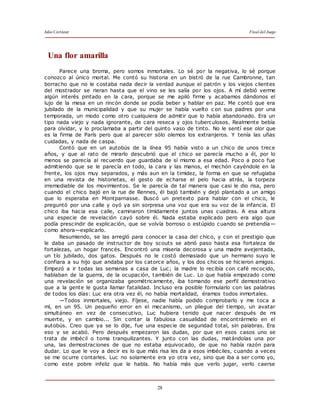 Julio Cortázar Final del Juego
28
Una flor amarilla
Parece una broma, pero somos inmortales. Lo sé por la negativa, lo sé porque
conozco al único mortal. Me contó su historia en un bistró de la rue Cambronne, tan
borracho que no le costaba nada decir la verdad aunque el patrón y los viejos clientes
del mostrador se rieran hasta que el vino se les salía por los ojos. A mí debió verme
algún interés pintado en la cara, porque se me apiló firme y acabamos dándonos el
lujo de la mesa en un rincón donde se podía beber y hablar en paz. Me contó que era
jubilado de la municipalidad y que su mujer se había vuelto c on sus padres por una
temporada, un modo como otro cualquiera de admitir que lo había abandonado. Era un
tipo nada viejo y nada ignorante, de cara reseca y ojos tuberculosos. Realmente bebía
para olvidar, y lo proclamaba a partir del quinto vaso de tinto. No le sentí ese olor que
es la firma de París pero que al parecer sólo olemos los extranjeros. Y tenía las uñas
cuidadas, y nada de caspa.
Contó que en un autobús de la línea 95 había visto a un chico de unos trece
años, y que al rato de mirarlo descubrió que el chico se parecía mucho a él, por lo
menos se parecía al recuerdo que guardaba de sí mismo a esa edad. Poco a poco fue
admitiendo que se le parecía en todo, la cara y las manos, el mechón cayéndole en la
frente, los ojos muy separados, y más aun en la timidez, la forma en que se refugiaba
en una revista de historietas, el gesto de echarse el pelo hacia atrás, la torpeza
irremediable de los movimientos. Se le parecía de tal manera que casi le dio risa, pero
cuando el chico bajó en la rue de Rennes, él bajó también y dejó plantado a un amigo
que lo esperaba en Montparnasse. Buscó un pretexto para hablar con el chico, le
preguntó por una calle y oyó ya sin sorpresa una voz que era su voz de la infancia. El
chico iba hacia esa calle, caminaron tímidamente juntos unas cuadras. A esa altura
una especie de revelación cayó sobre él. Nada estaba explicado pero era algo que
podía prescindir de explicación, que se volvía borroso o estúpido cuando se pretendía—
como ahora—explicarlo.
Resumiendo, se las arregló para conocer la casa del chico, y con el prestigio que
le daba un pasado de instructor de boy scouts se abrió paso hasta esa fortaleza de
fortalezas, un hogar francés. Encontró una miseria decorosa y una madre avejentada,
un tío jubilado, dos gatos. Después no le costó demasiado que un hermano suyo le
confiara a su hijo que andaba por los catorce años, y los dos chicos se hicieron amigos.
Empezó a ir todas las semanas a casa de Luc; la madre lo recibía con café recocido,
hablaban de la guerra, de la ocupación, también de Luc. Lo que había empezado como
una revelación se organizaba geométricamente, iba tomando ese perfil demostrativo
que a la gente le gusta llamar fatalidad. Incluso era posible formularlo con las palabras
de todos los días: Luc era otra vez él, no había mortalidad, éramos todos inmortales.
—Todos inmortales, viejo. Fíjese, nadie había podido comprobarlo y me toca a
mí, en un 95. Un pequeño error en el mecanismo, un pliegue del tiempo, un avatar
simultáneo en vez de consecutivo, Luc hubiera tenido que nacer después de mi
muerte, y en cambio... Sin contar la fabulosa casualidad de encontrármelo en el
autobús. Creo que ya se lo dije, fue una especie de seguridad total, sin palabras. Era
eso y se acabó. Pero después empezaron las dudas, por que en esos casos uno se
trata de imbécil o toma tranquilizantes. Y junto con las dudas, matándolas una por
una, las demostraciones de que no estaba equivocado, de que no había razón para
dudar. Lo que le voy a decir es lo que más risa les da a esos imbéciles, cuando a veces
se me ocurre contarles. Luc no solamente era yo otra vez, sino que iba a ser como yo,
como este pobre infeliz que le habla. No había más que verlo jugar, verlo caerse
 