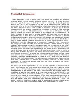 Julio Cortázar Final del Juego
2
Continuidad de los parques
Había empezado a leer la novela unos días antes. La abandonó por negocios
urgentes, volvió a abrirla cuando regresaba en tren a la finca; se dejaba interesar
lentamente por la trama, por el dibujo de los personajes. Esa tarde, después de
escribir una carta a su apoderado y discutir con el mayordomo una cuestión de
aparcerías volvió al libro en la tranquilidad del estudio que miraba hacia el parque de
los robles. Arrellanado en su sillón favorito de espaldas a la puerta que lo hubiera
molestado como una irritante posibilidad de intrusiones, dejó que su mano izquierda
acariciara una y otra vez el terciopelo verde y se puso a leer los últimos capítulos. Su
memoria retenía sin esfuerzo los nombres y las imágenes de los protagonistas; la
ilusión novelesca lo ganó casi en seguida. Gozaba del placer casi perverso de irse
desgajando línea a línea de lo que lo rodeaba, y sentir a la vez que su cabeza
descansaba cómodamente en el terciopelo del alto respaldo, que los cigarrillos seguían
al alcance de la mano, que más allá de los ventanales danzaba el aire del atardecer
bajo los robles. Palabra a palabra, absorbido por la sórdida disyuntiva de los héroes,
dejándose ir hacia las imágenes que se concertaban y adquirían color y movimiento,
fue testigo del último encuentro en la cabaña del monte. Primero entraba la mujer,
recelosa; ahora llegaba el amante, lastimada la cara por el chicotazo de una rama.
Admirablemente restallaba ella la sangre con sus besos, pero él rechazaba las caricias,
no había venido para repetir las ceremonias de una pasión secreta, protegida por un
mundo de hojas secas y senderos furtivos. El puñal se entibiaba contra su pecho, y
debajo latía la libertad agazapada. Un diálogo anhelante corría por las páginas como
un arroyo de serpientes, y se sentía que todo estaba decidido desde siempre. Hasta
esas caricias que enredaban el cuerpo del amante como queriendo retenerlo y
disuadirlo, dibujaban abominablemente la figura de otro cuerpo que era necesario
destruir. Nada había sido olvidado: coartadas, azares, posibles errores. A partir de esa
hora cada instante tenía su empleo minuciosamente atribuido. El doble repaso
despiadado se interrumpía apenas para que una mano acariciara una mejilla.
Empezaba a anochecer.
Sin mirarse ya, atados rígidamente a la tarea que los esperaba, se separaron en la
puerta de la cabaña. Ella debía seguir por la senda que iba al norte. Desde la senda
opuesta él se volvió un instante para verla correr con el pelo suelto. Corrió a su vez,
parapetándose en los árboles y los setos, hasta distinguir en la bruma malva del
crepúsculo la alameda que llevaba a la casa. Los perros no debían ladrar, y no
ladraron. El mayordomo no estaría a esa hora, y no estaba. Subió los tres peldaños del
porche y entró. Desde la sangre galopando en sus oídos le llegaban las palabras de la
mujer: primero una sala azul, después una galería, una escalera alfombrada. En lo
alto, dos puertas. Nadie en la primera habitación, nadie en la segunda. La puerta del
salón, y entonces el puñal en la mano. la luz de los ventanales, el alto respaldo de un
sillón de terciopelo verde, la cabeza del hombre en el sillón leyendo una novela.
 