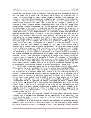 Julio Cortázar Final del Juego
29
siempre mal, torciéndose un pie o sacándose una clavícula, esos sentimientos a flor de
piel, ese rubor que le subía a la cara apenas se le preguntaba cualquier cosa. La
madre, en cambio, cómo les gusta hablar, cómo le cuentan a uno cualquier cosa
aunque el chico esté ahí muriéndose de vergüenza, las intimidades más increíbles, las
anécdotas del primer diente, los dibujos de los ocho años, las enfermedades... La
buena señora no sospechaba nada, claro, y el tío jugaba conmigo al ajedrez, yo era
como de la familia, hasta les adelanté dinero para llegar a un fin de mes. No me costó
ningún trabajo conocer el pasado de Luc, bastaba intercalar preguntas entre los temas
que interesaban a los viejos: el reumatismo del tío, las maldades de la portera, la
política. Así fui conociendo la infancia de Luc entre jaques al rey y reflexiones sobre el
precio de la carne, y así la demostración se fue cumpliendo infalible. Pero entiéndame,
mientras pedimos otra copa: Luc era yo, lo que yo había sido de niño, pero no se lo
imagine como un calco. Más bien una figura análoga, comprende, es decir que a los
siete años yo me había dislocado una muñeca y Luc la clavícula, y a los nueve
habíamos tenido respectivamente el sarampión y la escarlatina, y además la historia
intervenía, viejo, a mí el sarampión me había durado quince días mientras que a Luc lo
habían curado en cuatro, los progresos de la medicina y cosas por el estilo. Todo era
análogo y por eso, para ponerle un ejemplo al caso, bien podría suceder que el
panadero de la esquina fuese un avatar de Napoleón, y él no lo sabe porque el orden
no se ha alterado, porque no podrá encontrar se nunca con la verdad en un autobús;
pero si de alguna manera llegara a darse cuenta de esa verdad, podría comprender
que ha repetido y que está repitiendo a Napoleón, que pasar de lavaplatos a dueño de
una buena panadería en Montparnasse es la misma figura que saltar de Córcega al
trono de Francia, y que escarbando despacio en la historia de su vida encontraría los
momentos que corresponden a la campaña de Egipto, al consulado y a Austerlitz, y
hasta se daría cuenta de que algo le va a pasar con su panadería dentro de unos años,
y que acabará en una Santa Helena que a lo mejor es una piecita en un sexto piso,
pero también vencido, también rodeado por el agua de la soledad, también orgulloso
de su panadería que fue como un vuelo de águilas. Usted se da cuenta, ¿no?.
Yo me daba cuenta, pero opiné que en la infancia todos tenemos enfermedades
típicas a plazo fijo, y que casi todos nos rompemos alguna cosa jugando al fútbol.
—Ya sé, no le he hablado más que de las coincidencias visibles. Por ejemplo, que
Luc se pareciera a mí no tenía importancia, aunque sí la tuvo para la revelación en el
autobús. Lo verdaderamente importante eran las secuencias, y eso es difícil de explicar
porque tocan al carácter, a recuerdos imprecisos, a fábulas de la infancia. En ese
tiempo, quiero decir cuando tenía la edad de Luc, yo había pasado por una época
amarga que empezó con una enfermedad interminable, después en plena
convalecencia me fui a jugar con los amigos y me rompí un brazo, y apenas había
salido de eso me enamoré de la hermana de un condiscípulo y sufrí como se sufre
cuando se es incapaz de mirar en los ojos a una chica que se está burlando de uno.
Luc se enfermó también, apenas convaleciente lo invitaron al circo y al bajar de las
graderías resbaló y se dislocó un tobillo. Poco después su madre lo sorprendió una
tarde llorando al lado de la ventana, con un pañuelito azul estrujado en la mano, un
pañuelo que no era de la casa.
Como alguien tiene que hacer de contradictor en esta vida, dije que los amores
infantiles son el complemento inevitable de los machucones y las pleuresías. Pero
admití que lo del avión ya era otra cosa. Un avión con hélice a resorte, que él había
traído para su cumpleaños.
—Cuando se lo di me acordé una vez más del Meccano que mi madre me había
regalado a los catorce años, y de lo que me pasó. Pasó que estaba en el jardín, a pesar
de que se venía una tormenta de verano y se oían ya los truenos, y me había puesto a
 