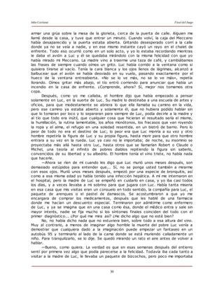Julio Cortázar Final del Juego
30
armar una grúa sobre la mesa de la glorieta, cerca de la puerta de calle. Alguien me
llamó desde la casa, y tuve que entrar un minuto. Cuando volví, la caja del Meccano
había desaparecido y la puerta estaba abierta. Gritando desesperado corrí a la calle
donde ya no se veía a nadie, y en ese mismo instante cayó un rayo en el chalet de
enfrente. Todo eso ocurrió como en un solo acto, y yo lo estaba recordando mientras
le daba el avión a Luc y él se quedaba mirándolo con la misma felicidad con que yo
había mirado mi Meccano. La madre vino a traerme una taza de café, y cambiábamos
las frases de siempre cuando oímos un grito. Luc había corrido a la ventana como si
quisiera tirarse al vacío. Tenía la cara blanca y los ojos llenos de lágrimas, alcanzó a
balbucear que el avión se había desviado en su vuelo, pasando exactamente por el
hueco de la ventana entreabierta. «No se lo ve más, no se lo ve más», repetía
llorando. Oímos gritar más abajo, el tío entró corriendo para anunciar que había un
incendio en la casa de enfrente. ¿Comprende, ahora? Sí, mejor nos tomamos otra
copa.
Después, como yo me callaba, el hombre dijo que había empezado a pensar
solamente en Luc, en la suerte de Luc. Su madre lo destinaba a una escuela de artes y
oficios, para que modestamente se abriera lo que ella llamaba su camino en la vida,
pero ese camino ya estaba abierto y solamente él, que no hubiera podido hablar sin
que lo tomaran por loco y lo separaran para siempre de Luc, podía decirle a la madre y
al tío que todo era inútil, que cualquier cosa que hicieran el resultado sería el mismo,
la humillación, la rutina lamentable, los años monótonos, los fracasos que van royendo
la ropa y el alma, el refugio en una soledad resentida, en un bistró de barrio. Pero lo
peor de todo no era el destino de Luc; lo peor era que Luc moriría a su vez y otro
hombre repetiría la figura de Luc y su propia figura, hasta morir para que otro hombre
entrara a su vez en la rueda. Luc ya casi no le importaba; de noche, su insomnio se
proyectaba más allá hasta otro Luc, hasta otros que se llamarían Robert o Claude o
Michel, una teoría al infinito de pobres diablos repitiendo la figura sin saberlo,
convencidos de su libertad y su albedrío. El hombre tenía el vino triste, no había nada
que hacerle.
—Ahora se ríen de mí cuando les digo que Luc murió unos meses después, son
demasiado estúpidos para entender que... Sí, no se ponga usted también a mirarme
con esos ojos. Murió unos meses después, empezó por una especie de bronquitis, así
como a esa misma edad yo había tenido una infección hepática. A mí me internaron en
el hospital, pero la madre de Luc se empeñó en cuidarlo en casa, y yo iba casi todos
los días, y a veces llevaba a mi sobrino para que jugara con Luc. Había tanta miseria
en esa casa que mis visitas eran un consuelo en todo sentido, la compañía para Luc, el
paquete de arenques o el pastel de damascos. Se acostumbraron a que yo me
encargara de comprar los medicamentos, después que les hablé de una farmacia
donde me hacían un descuento especial. Terminaron por admitirme como enfermero
de Luc, y ya se imagina que en una casa como ésa, donde el médico entra y sale sin
mayor interés, nadie se fija mucho si los síntomas finales coinciden del todo con el
primer diagnóstico... ¿Por qué me mira así? ¿He dicho algo que no esté bien?
No, no había dicho nada que no estuviera bien, sobre todo a esa altura del vino.
Muy al contrario, a menos de imaginar algo horrible la muerte del pobre Luc venía a
demostrar que cualquiera dado a la imaginación puede empezar un fantaseo en un
autobús 95 y terminarlo al lado de la cama donde se está muriendo calladamente un
niño. Para tranquilizarlo, se lo dije. Se quedó mirando un rato el aire antes de volver a
hablar.
—Bueno, como quiera. La verdad es que en esas semanas después del entierro
sentí por primera vez algo que podía parecerse a la felicidad. Todavía iba cada tanto a
visitar a la madre de Luc, le llevaba un paquete de bizcochos, pero poco me importaba
 
