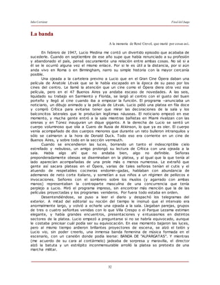 Julio Cortázar Final del Juego
32
La banda
A la memoria de René Crevel, que murió por cosas así.
En febrero de 1947, Lucio Medina me contó un divertido episodio que acababa de
sucederle. Cuando en septiembre de ese año supe que había renunciado a su profesión
y abandonado el país, pensé oscuramente una relación entre ambas cosas. No sé si a
él se le ocurrió alguna vez el mismo enlace. Por si le es útil a la distancia, por si aún
anda vivo en Roma o en Birmingham, narro su simple historia con la mayor cercanía
posible.
Una ojeada a la cartelera previno a Lucio que en el Gran Cine Ópera daban una
película de Anatole Litvak que se le había escapado en la época de su paso por los
cines del centro. Le llamó la atención que un cine como el Ópera diera otra vez esa
película, pero en el 47 Buenos Aires ya andaba escaso de novedades. A las seis,
liquidado su trabajo en Sarmiento y Florida, se largó al centro con el gusto del buen
porteño y llegó al cine cuando iba a empezar la función. El programa –anunciaba un
noticiario, un dibujo animado y la película de Litvak. Lucio pidió una platea en fila doce
y compró Crítica para evitarse tener que mirar las decoraciones de la sala y los
balconcitos laterales que le producían legítimas náuseas. El noticiario empezó en ese
momento, y mucha gente entró a la sala mientras bañistas en Miami rivalizan con las
sirenas y en Túnez inauguran un dique gigante. A la derecha de Lucio se sentó un
cuerpo voluminoso que olía a Cuero de Rusia de Atkinson, lo que ya es oler. El cuerpo
venía acompañado de dos cuerpos menores que durante un rato bulleron intranquilos y
sólo se calmaron a la hora de Donald Duck. Todo eso era corriente en un cine de
Buenos Aires, y sobre todo en la sección vermouth.
Cuando se encendieron las luces, borrando un tanto el indescriptible cielo
estrellado y nebuloso, un amigo prolongó su lectura de Crítica con una ojeada a la
sala. Había algo ahí que no andaba bien, algo no definible. Señoras
preponderadamente obesas se diseminaban en la platea, y al igual que la que tenía al
lado aparecían acompañadas de una prole más o menos numerosa. Le extrañó que
gente así sacara plateas en el Ópera, varias de tales señoras tenían el cutis y el
atuendo de respetables cocineras endomin–gadas, hablaban con abundancia de
ademanes de neto corte italiano, y sometían a sus niños a un régimen de pellizcos e
invocaciones. Señores con el sombrero sobre los muslos (y agarrado con ambas
manos) representaban la contraparte masculina de una concurrencia que tenía
perplejo a Lucio. Miró el programa impreso, sin encontrar más mención que la de las
películas proyectadas y los programas venideros. Por fuera todo estaba en orden.
Desentendiéndose, se puso a leer el diario y despachó los telegramas del
exterior. A mitad del editorial su noción del tiempo le insinuó que el intervalo era
anormalmente largo, y volvió a echarle una ojeada a la sala. Llegaban parejas, grupos
de tres o cuatro señoritas venidas con lo que Villa Crespo o el Parque Lezama estiman
elegante, y había grandes encuentros, presentaciones y entusiasmos en distintos
sectores de la platea. Lucio empezó a preguntarse si no se habría equivocado, aunque
le costaba precisar cuál podía ser su equivocación. En ese momento bajaron las luces,
pero al mismo tiempo ardieron brillantes proyectores de escena, se alzó el telón y
Lucio vio, sin poder creerlo, una inmensa banda femenina de música formada en el
escenario, con un canelón donde podía leerse: BANDA DE "ALPARGATAS". Y mientras
(me acuerdo de su cara al contármelo) jadeaba de sorpresa y maravilla, el director
alzó la batuta y un estrépito inconmensurable arrolló la platea so pretexto de una
marcha militar.
 