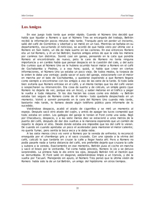 Julio Cortázar Final del Juego
35
Los Amigos
En ese juego todo tenía que andar rápido. Cuando el Número Uno decidió que
había que liquidar a Romero y que el Número Tres se encargaría del trabajo, Beltrán
recibió la información pocos minutos más tarde. Tranquilo pero sin perder un instante,
salió del café de Corrientes y Libertad y se metió en un taxi. Mientras se bañaba en su
departamento, escuchando el noticioso, se acordó de que había visto por última vez a
Romero en San Isidro, un día de mala suerte en las carreras. En ese entonces Romero
eta un tal Romero, y él un tal Beltrán; buenos amigos antes de que la vida los metiera
por caminos tan distintos. Sonrió casi sin ganas, pensando en la cata que pondría
Romero al encontrárselo de nuevo, peto la cara de Romero no tenía ninguna
importancia y en cambio había que pensar despacio en la cuestión del cale, y del auto
Era curioso que al Número Uno se le hubiera ocurrido hacer matar a Romero en el café
de Cochabamba y Piedras, y a esa hora; quizá, si había que creer en ciertas
informaciones, el Número Uno ya estaba un poco viejo. De todos modos, la torpeza de
la orden le daba una ventaja: podía sacar el auto del garaje, estacionarlo con el motor
en marcha por el lado de Cochabamba, y quedarse esperando a que Romero llegara
como siempre a encontrarse con los amigos a eso de las siete de la tarde. Si todo salía
bien evitaría que Romero entrase en el café, y al mismo tiempo que los del café vieran
o sospecharan su intervención. Era cosa de suerte y de cálculo, un simple gesto (que
Romero no dejaría de ver, porque era un lince), y saber meterse en el tráfico y pegar
la vuelta a toda máquina. Si los dos hacían las cosas como era debido –y Beltrán
estaba tan seguro de Romero como de él mismo– todo quedaría despachado en un
momento. Volvió a sonreír pensando en la cara del Número Uno cuando más tarde,
bastante más tarde, lo llamara desde algún teléfono público para informarle de lo
sucedido.
Vistiéndose despacio, acabó el atado de cigarrillos y se miró un momento al
espejo. Después sacó otro atado del cajón, y antes de apagar las luces comprobó que
todo estaba en orden. Los gallegos del garaje le tenían el Ford como una seda. Bajó
por Chacabuco, despacio, y a las siete menos diez se estacionó a unos metros de la
puerta del café, después de dar dos vueltas a la manzana esperando que un camión de
reparto le dejara el sitio. Desde donde estaba era imposible que los del café lo vieran.
De cuando en cuando apretaba un poco el acelerador para mantener el motor caliente;
no quería fumar, pero sentía la boca seca y le daba rabia.
A las siete menos cinco vio venir a Romero por la vereda de enfrente; lo reconoció
enseguida por el chambergo gris y el saco cruzado. Con una ojeada a la vitrina del
café, calculó lo que tardaría en cruzar la calle y llegar hasta ahí. Pero a Romero no
podía pasarle nada a tanta distancia del café, era preferible dejarlo que cruzara la calle
y subiera a la vereda. Exactamente en ese momento, Beltrán puso el coche en marcha
y sacó el brazo por la ventanilla. Tal como había previsto, Romero lo vio y se detuvo
sorprendido. La primera hala le dio entre los ojos, después Beltrán tiró al montón que
se derrumbaba. El Ford salió en diagonal, adelantándose limpio a un tranvía, y dio la
vuelta por Tacuarí. Manejando sin apuro, el Número Tres pensó que la última visión de
Romero había sido la de un tal Beltrán, un amigo del hipódromo en otros tiempos.
 