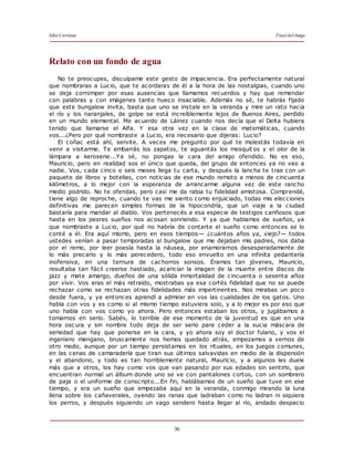 Julio Cortázar Final del Juego
36
Relato con un fondo de agua
No te preocupes, disculpame este gesto de impaciencia. Era perfectamente natural
que nombraras a Lucio, que te acordaras de él a la hora de las nostalgias, cuando uno
se deja corromper por esas ausencias que llamamos recuerdos y hay que remendar
con palabras y con imágenes tanto hueco insaciable. Además no sé, te habrás fijado
que este bungalow invita, basta que uno se instale en la veranda y mire un rato hacia
el río y los naranjales, de golpe se está increíblemente lejos de Buenos Aires, perdido
en un mundo elemental. Me acuerdo de Láinez cuando nos decía que el Delta hubiera
tenido que llamarse el Alfa. Y esa otra vez en la clase de matemáticas, cuando
vos...¿Pero por qué nombraste a Lucio, era necesario que dijeras: Lucio?
El coñac está ahí, servite. A veces me pregunto por qué te molestás todavía en
venir a visitarme. Te embarrás los zapatos, te aguantás los mosquit os y el olor de la
lámpara a kerosene...Ya sé, no pongas la cara del amigo ofendido. No es eso,
Mauricio, pero en realidad sos el único que queda, del grupo de entonces ya no veo a
nadie. Vos, cada cinco o seis meses llega tu carta, y después la lancha te trae con un
paquete de libros y botellas, con noticias de ese mundo remoto a menos de cincuenta
kilómetros, a lo mejor con la esperanza de arrancarme alguna vez de este rancho
medio podrido. No te ofendas, pero casi me da rabia tu fidelidad amistosa. Comprendé,
tiene algo de reproche, cuando te vas me siento como enjuiciado, todas mis elecciones
definitivas me parecen simples formas de la hipocondría, que un viaje a la ciudad
bastaría para mandar al diablo. Vos pertenecés a esa especie de testigos cariñosos que
hasta en los peores sueños nos acosan sonriendo. Y ya que hablamos de sueños, ya
que nombraste a Lucio, por qué no habría de contarte el sueño como entonces se lo
conté a él. Era aquí mismo, pero en esos tiempos— ¿cuántos años ya, viejo?— todos
ustedes venían a pasar temporadas al bungalow que me dejaban mis padres, nos daba
por el remo, por leer poesía hasta la náusea, por enamorarnos desesperadamente de
lo más precario y lo más perecedero, todo eso envuelto en una infinita pedantería
inofensiva, en una ternura de cachorros sonsos. Éramos tan jóvenes, Mauricio,
resultaba tan fácil creerse hastiado, acariciar la imagen de la muerte entre discos de
jazz y mate amargo, dueños de una sólida inmortalidad de cincuenta o sesenta años
por vivir. Vos eras el más retraído, mostrabas ya esa cortés fidelidad que no se puede
rechazar como se rechazan otras fidelidades más impertinentes. Nos mirabas un poco
desde fuera, y ya entonces aprendí a admirar en vos las cualidades de los gatos. Uno
habla con vos y es como si al mismo tiempo estuviera solo, y a lo mejor es por eso que
uno habla con vos como yo ahora. Pero entonces estaban los otros, y jugábamos a
tomarnos en serio. Sabés, lo terrible de ese momento de la juventud es que en una
hora oscura y sin nombre todo deja de ser serio para ceder a la sucia máscara de
seriedad que hay que ponerse en la cara, y yo ahora soy el doctor fulano, y vos el
ingeniero mengano, bruscamente nos hemos quedado atrás, empezamos a vernos de
otro modo, aunque por un tiempo persistamos en los rituales, en los juegos comunes,
en las cenas de camaradería que tiran sus últimos salvavidas en medio de la dispersión
y el abandono, y todo es tan horriblemente natural, Mauricio, y a algunos les duele
más que a otros, los hay como vos que van pasando por sus edades sin sentirlo, que
encuentran normal un álbum donde uno se ve con pantalones cortos, con un sombrero
de paja o el uniforme de conscripto...En fin, hablábamos de un sueño que tuve en ese
tiempo, y era un sueño que empezaba aquí en la veranda, conmigo mirando la luna
llena sobre los cañaverales, oyendo las ranas que ladraban como no ladran ni siquiera
los perros, y después siguiendo un vago sendero hasta llegar al río, andado despacio
 