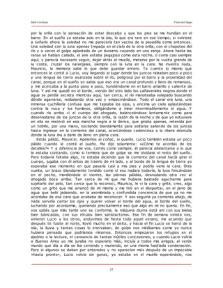 Julio Cortázar Final del Juego
37
por la orilla con la sensación de estar descalzo y que los pies se me hundían en el
barro. En el sueño yo estaba solo en la isla, lo que era raro en ese tiempo; si volviese
a soñarlo ahora la soledad no me parecería tan vecina de la pesadilla como entonces.
Una soledad con la luna apenas trepada en el cielo de la otra orilla, con el chapoteo del
río y a veces el golpe aplastado de un durazno cayendo en una zanja. Ahora hasta las
ranas se habían callado, el aire estaba pegajoso como esta noche, o como casi siempre
aquí, y parecía necesario seguir, dejar atrás el muelle, meterse por la vuelta grande de
la costa, cruzar los naranjales, siempre con la luna en la cara. No invento nada,
Mauricio, la memoria sabe lo que debe guardar entero. Te cuento lo mismo que
entonces le conté a Lucio, voy llegando al lugar donde los juncos raleaban poco a poco
y una lengua de tierra avanzaba sobre el río, peligrosa por el barro y la proximidad del
canal, porque en el sueño yo sabía que eso era un canal profundo y lleno de remansos,
y me acercaba a la punta paso a paso, hundiéndome en el barro amarillo y caliente de
luna. Y así me quedé en el borde, viendo del otro lado los cañaverales negros donde el
agua se perdía secreta mientras aquí, tan cerca, el río manoteaba solapado buscando
dónde agarrarse, resbalando otra vez y empecinándose. Todo el canal era luna, una
inmensa cuchillería confusa que me tajeaba los ojos, y encima un cielo aplastándose
contra la nuca y los hombros, obligándome a mirar interminablemente el agua. Y
cuando río arriba vi el cuerpo del ahogado, balanceándose lentamente como para
desenredarse de los juncos de la otra orilla, la razón de la noche y de que yo estuviera
en ella se resolvió en esa mancha negra a la deriva, que giraba apenas, retenida por
un tobillo, por una mano, oscilando blandamente para soltarse saliendo de los juncos
hasta ingresar en la corriente del canal, acercándose cadenciosa a la ribera desnuda
donde la luna iba a darle de lleno en plena cara.
Estás pálido, Mauricio. Apelemos al coñac, si querés. Lucio también estaba un poco
pálido cuando le conté el sueño. Me dijo solamente: «¿Cómo te acordás de los
detalles?» Y a diferencia de vos, cortés como siempre, él parecía adelantarse a lo que
le estaba contando, como si temiera que de golpe se me olvidase el resto del sueño.
Pero todavía faltaba algo, te estaba diciendo que la corriente del canal hacía girar el
cuerpo, jugaba con él antes de traerlo de mi lado, y al borde de la lengua de tierra yo
esperaba ese momento en que pasaría casi a mis pies y podría verle la cara. Otra
vuelta, un brazo blandamente tendido como si eso nadara todavía, la luna hincándose
en el pecho, mordiéndole el vientre, las piernas pálidas, desnudando otra vez al
ahogado boca arriba. Tan cerca de mí que me hubiera bastado agacharme para
sujetarlo del pelo, tan cerca que lo rec onocí, Mauricio, le vi la cara y grité, creo, algo
como un grito que me arrancó de mí mismo y me tiró en el despertar, en el jarro de
agua que bebí jadeando, en la asombrada y confundida conciencia de que ya no me
acordaba de esa cara que acababa de reconocer. Y eso seguiría ya corriente abajo, de
nada serviría cerrar los ojos y querer volver al borde del agua, al borde del sueño,
luchando por acordarme, queriendo precisamente eso que algo en mí no quería. En fin,
vos sabés que más tarde uno se conforma, la máquina diurna está ahí con sus bielas
bien lubricadas, con sus rótulos bien satisfactorios. Ese fin de semana viniste vos,
vinieron Lucio y los otros, anduvimos de fiesta todo aquel verano, me acuerdo que
después te fuiste al norte, llovió mucho en el delta, y hacia el fin Lucio se hartó de la
isla, la lluvia y tantas cosas lo enervaban, de golpe nos mirábamos como yo nunca
hubiera pensado que podríamos mirarnos. Entonces empezaron los refugios en el
ajedrez o la lectura, el cansancio de tantas inútiles c oncesiones, y cuando Lucio volvía
a Buenos Aires yo me juraba no esperarlo más, incluía a todos mis amigos, al verde
mundo que día a día se iba cerrando y muriendo, en una misma hastiada condenación.
Pero si algunos se daban por enterados y no aparecían más después de un impecable
«hasta pronto», Lucio volvía sin ganas, yo estaba en el muelle esperándolo, nos
 