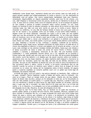Julio Cortázar Final del Juego
38
mirábamos como desde lejos, realmente desde ese otro mundo cada vez más atrás, el
pobre paraíso perdido que empecinadamente él volvía a buscar y yo me obstinaba en
defenderle casi sin ganas. Vos nunca sospechaste demasiado todo eso, Mauricio,
veraneante imperturbable en alguna quebrada norteña, pero ese fin de verano...¿La
ves, allá? Empieza a levantarse entre los juncos, dentro de un momento te dará en la
cara. A esta hora es curioso cómo crece el chapoteo del río, no sé si porque los pájaros
se han callado o porque la sombra consiente mejor ciertos sonidos. Ya ves, sería
injusto no terminar lo que te estaba contando, en esta altura de la noche en que t odo
coincide cada vez más con esa otra noche en que se lo conté a Lucio. Hasta la
situación es simétrica, en esa silla de hamaca llenás el hueco de Lucio que venía en
ese fin de verano y se quedaba como vos sin hablar, él que tanto había hablado, y
dejaba correr las horas bebiendo, resentido por nada o por la nada, por esa repleta
nada que nos iba acosando sin que pudiéramos defendernos. Yo no creía que hubiera
odio en nosotros, era a la vez menos y peor que el odio, un hastío en el centro mismo
de algo que había sido a veces una tormenta o un girasol o si preferís una espada,
todo menos ese tedio, ese otoño pardo y sucio que crecía desde adentro como telas en
los ojos. Salíamos a recorrer la isla, corteses y amables, cuidando de no herirnos;
caminábamos sobre hojas secas, pesados colchones de hojas secas a la orilla del río. A
veces me engañaba el silencio, a veces una palabra con el acento de antes, y tal vez
Lucio caía conmigo en las astutas trampas inútiles del hábito, hasta que una mirada o
el deseo acuciante de estar a solas nos ponía de nuevo frente a frente, siempre
amables y corteses y extranjeros. Entonces él me dijo: «Es una hermosa noche;
caminemos.» Y como podríamos hacerlo ahora vos y yo, bajamos de la veranda y
fuimos hacia allá, donde sale esa luna que te da en los ojos. No me acuerdo demasiado
del camino, Lucio iba delante y yo dejaba que mis pasos cayeran sobre sus huellas y
aplastaran otra vez las hojas muertas. En algún momento debí empezar a reconocer la
senda entre los naranjos; quizá fue más allá, del lado de los últimos ranchos y los
juncales. Sé que en ese momento la silueta de Lucio se volvió lo único incongruente en
ese encuentro metro a metro, noche a noche, a tal punto coincidente que no me
extrañé cuando los juncos se abrieron para mostar a plena luna la lengua de tierra
entrando en el canal, las manos del río resbalando sobre el barro amarillo. En alguna
parte a nuestras espaldas un durazno podrido cayó con un golpe que tenía lago de
bofetada, de torpeza indecible.
Al borde del agua, Lucio se volvió y me estuvo mirando un momento. Dijo: «¿Este es
el lugar, verdad?» Nunca habíamos vuelto a hablar del sueño, pero le contesté: «Sí,
este es el lugar.» Pasó un tiempo antes de que dijera: «Hasta eso me has robado,
hasta mi deseo más secreto; porque yo he deseado un sitio así, yo he necesitado un
sitio así. Has soñado un sueño ajeno.» Y cuando dijo eso, Mauricio, cuando lo dijo con
una voz monótona y dando un paso hacia mí, algo debió estallar en mi olvido, cerré los
ojos y supe que iba a recordar, sin mirar hacia el río supe que iba a ver el final del
sueño, y lo vi, Mauricio, vi al ahogado con la luna arrodillada sobre el pecho, y la cara
del ahogado era la mía, Mauricio, la cara del ahogado era la mía.
¿Por qué te vas? Si te hace falta, hay un revólver en el cajón del escritorio, si
querés podés alertar a la gente del otro rancho. Pero quedate, Mauricio, quedate otro
poco oyendo el chapoteo del río, a lo mejor acabarás por sentir que entre todas esas
manos de agua y juncos que resbalan en el barro y se deshacen en remolinos, hay
unas manos que a esta hora se hincan en las raíces y no sueltan, algo trepa al muelle
y se endereza cubierto de basuras y mordiscos de peces, viene hacia aquí a buscarme.
Todavía puedo dar vuelta la moneda, todavía puedo matarlo otra vez, pero se obstina
y vuelve y alguna noche me llevará con él. Me llevará, te digo, y el sueño cumplirá su
imagen verdadera. Tendré que ir, la lengua de tierra y los cañaverales me verán pasar
 