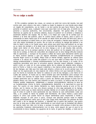 Julio Cortázar Final del Juego
3
No se culpe a nadie
El frío complica siempre las cosas, en verano se está tan cerca del mundo, tan piel
contra piel, pero ahora a las seis y media su mujer lo espera en una tienda para elegir
un regalo de casamiento, ya es tarde y se da cuenta de que hace fresco, hay que
ponerse el pulóver azul, cualquier cosa que vaya bien con el traje gris, el otoño es un
ponerse y sacarse pulóveres, irse encerrando, alejando. Sin ganas silba un tango
mientras se aparta de la ventana abierta, busca el pulóver en el armario y empieza a
ponérselo delante del espejo. No es fácil, a lo mejor por culpa de la camisa que se
adhiere a la lana del pulóver, pero le cuesta hacer pasar el brazo, poco a poco va
avanzando la mano hasta que al fin asoma un dedo fuera del puño de lana azul, pero a
la luz del atardecer el dedo tiene un aire como de arrugado y metido para adentro, con
una uña negra terminada en punta. De un tirón se arranca la manga del pulóver y se
mira la mano como si no fuese suya, pero ahora que está fuera del pulóver se ve que
es su mano de siempre y él la deja caer al extremo del brazo flojo y se le ocurre que lo
mejor será meter el otro brazo en la otra manga a ver si así resulta más sencillo.
Parecería que no lo es porque apenas la lana del pulóver se ha pegado otra vez a la
tela de la camisa, la falta de costumbre de empezar por la otra manga dificulta todavía
más la operación, y aunque se ha puesto a silbar de nuevo para distraerse siente que
la mano avanza apenas y que sin alguna maniobra complementaria no conseguirá
hacerla llegar nunca a la salida. Mejor todo al mismo tiempo, agachar la cabeza para
calzarla a la altura del cuello del pulóver a la vez que mete el brazo libre en la otra
manga enderezándola y tirando simultáneamente con los dos brazos y el cuello. En la
repentina penumbra azul que lo envuelve parece absurdo seguir silbando, empieza a
sentir como un calor en la cara aunque parte de la cabeza ya debería estar afuera,
pero la frente y toda la cara siguen cubiertas y las manos andan apenas por la mitad
de las mangas. por más que tira nada sale afuera y ahora se le ocurre pensar que a lo
mejor se ha equivocado en esa especie de cólera irónica con que reanudó la tarea, y
que ha hecho la tontería de meter la cabeza en una de las mangas y una mano en el
cuello del pulóver. Si fuese así su mano tendría que salir fácilmente pero aunque tira
con todas sus fuerzas no logra hacer avanzar ninguna de las dos manos aunque en
cambio parecería que la cabeza está a punto de abrirse paso porque la lana azul le
aprieta ahora con una fuerza casi irritante la nariz y la boca, lo sofoca más de lo que
hubiera podido imaginarse, obligándolo a respirar profundamente mientras la lana se
va humedeciendo contra la boca, probablemente desteñirá y le manchará la cara de
azul. Por suerte en ese mismo momento su mano derecha asoma al aire al frío de
afuera, por lo menos ya hay una afuera aunque la otra siga apresada en la manga,
quizá era cierto que su mano derecha estaba metida en el cuello del pulóver por eso lo
que él creía el cuello le está apretando de esa manera la cara sofocándolo cada vez
más, y en cambio la mano ha podido salir fácilmente. De todos modos y para estar
seguro lo único que puede hacer es seguir abriéndose paso respirando a fondo y
dejando escapar el aire poco a poco, aunque sea absurdo porque nada le impide
respirar perfectamente salvo que el aire que traga está mezclado con pelusas de lana
del cuello o de la manga del pulóver, y además hay el gusto del pulóver, ese gusto
azul de la lana que le debe estar manchando la cara ahora que la humedad del aliento
se mezcla cada vez más con la lana, y aunque no puede verlo porque si abre los ojos
las pestañas tropiezan dolorosamente con la lana, está seguro de que el azul le va
envolviendo la boca mojada, los agujeros de la nariz, le gana las mejillas, y todo eso lo
 