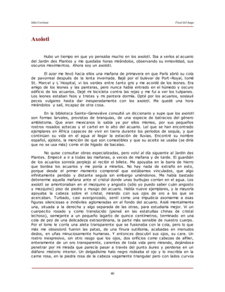 Julio Cortázar Final del Juego
40
Axolotl
Hubo un tiempo en que yo pensaba mucho en los axolotl. Iba a verlos al acuario
del Jardin des Plantes y me quedaba horas mirándolos, observando su inmovilidad, sus
oscuros movimientos. Ahora soy un axolotl.
El azar me llevó hacia ellos una mañana de primavera en que París abrió su cola
de pavorreal después de la lenta invernada. Bajé por el bulevar de Port –Royal, tomé
St. Marcel y L´Hospital, vi los verdes entre tanto gris y me acordé de los leones. Era
amigo de los leones y las panteras, pero nunca había entrado en el húmedo y oscuro
edificio de los acuarios. Dejé mi bicicleta contra las rejas y me fui a ver los tulipanes.
Los leones estaban feos y tristes y mi pantera dormía. Opté por los acuarios, soslayé
peces vulgares hasta dar inesperadamente con los axolotl. Me quedé una hora
mirándolos y salí, incapaz de otra cosa.
En la biblioteca Sainte–Geneviève consulté un diccionario y supe que los axolotl
son formas larvales, provistas de branquias, de una especie de batracios del género
amblistoma. Que eran mexicanos lo sabía ya por ellos mismos, por sus pequeños
rostros rosados aztecas y el cartel en lo alto del acuario. Leí que se han encontrado
ejemplares en África capaces de vivir en tierra durante los períodos de sequía, y que
continúan su vida en el agua al llegar la estación de lluvias. Encontré su nombre
español, ajolote, la mención de que son comestibles y que su aceite se usaba (se diría
que no se usa más) como el de hígado de bacalao.
No quise consultar obras especializadas, pero volví al día siguiente al Jardin des
Plantes. Empecé a ir a todas las mañanas, a veces de mañana y de tarde. El guardián
de los acuarios sonreía perplejo al recibir el billete. Me apoyaba en la barra de hierro
que bordea los acuarios y me ponía a mirarlos. No hay nada de extraño en esto,
porque desde el primer momento comprendí que estábamos vinculados, que algo
infinitamente perdido y distante seguía sin embargo uniéndonos. Me había bastado
detenerme aquella mañana ante el cristal donde unas burbujas corrían en el agua. Los
axolotl se amontonaban en el mezquino y angosto (sólo yo puedo saber cuán angosto
y mezquino) piso de piedra y musgo del acuario. Había nueve ejemplares, y la mayoría
apoyaba la cabeza sobre el cristal, mirando con sus ojos de oro a los que se
acercaban. Turbado, casi avergonzado, sentí como una impudicia asomarme a esas
figuras silenciosas e inmóviles aglomeradas en el fondo del acuario. Aislé mentalmente
una, situada a la derecha y algo separada de las otras, para estudiarla mejor. Vi un
cuerpecito rosado y como translúcido (pensé en las estatuillas chinas de cristal
lechoso), semejante a un pequeño lagarto de quince centímetros, terminado en una
cola de pez de una delicadeza extraordinaria, la parte más sensible de nuestro cuerpo.
Por el lomo le corría una aleta transparente que se fusionaba con la cola, pero lo que
más me obsesionó fueron las patas, de una finura sutilísima, acabadas en menudos
dedos, en uñas minuciosamente humanas. Y entonces descubrí sus ojos, su cara. Un
rostro inexpresivo, sin otro rasgo que los ojos, dos orificios como cabezas de alfiler,
enteramente de un oro transparente, carentes de toda vida pero mirando, dejándose
penetrar por mi mirada que parecía pasar a través del punto áureo y perderse en un
diáfano misterio interior. Un delgadísimo halo negro rodeaba el ojo y lo inscribía en la
carne rosa, en la piedra rosa de la cabeza vagamente triangular pero con lados curvos
 