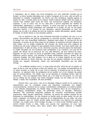 Julio Cortázar Final del Juego
41
e irregulares, que le daban una total semejanza con una estatuilla corroída por el
tiempo. La boca estaba disimulada por el plano triangular de la cara, sólo de perfil se
adivinaba su tamaño considerable; de frente una fina hendidura rasgaba apenas la
piedra sin vida. A ambos lados de la cabeza, donde hubieran debido estar las orejas, le
crecían tres ramitas rojas como de coral, una excrecencia vegetal, las branquias,
supongo. Y era lo único vivo en él, cada diez o quince segundos las ramitas se
enderezaban rígidamente y volvían a bajarse. A veces una pata se movía apenas, yo
veía los diminutos dedos posándose con suavidad en el musgo. Es que no nos gusta
movernos mucho, y el acuario es tan mezquino; apenas avanzamos un poco nos
damos con la cola o la cabeza de otro de nosotros; surgen dificultades, peleas, fatiga.
El tiempo se siente menos si nos estamos quietos.
Fue su quietud lo que me hizo inclinarme fascinado la primera vez que vi a los
axolotl. Oscuramente me pareció comprender su voluntad secreta, abolir el espacio y
el tiempo con una inmovilidad indiferente. Después supe mejor, la contracción de las
branquias, el tanteo de las finas patas en las piedras, la repentina natación (algunos de
ellos nadan con la simple ondulación del cuerpo) me probó que eran capaces de
evadirse de ese sopor mineral en que pasaban horas enteras. Sus ojos, sobre todo, me
obsesionaban. Al lado de ellos, en los restantes acuarios, diversos peces me mostraban
la simple estupidez de sus hermosos ojos semejantes a los nuestros. Los ojos de los
axolotl me decían de la presencia de una vida diferente, de otra manera de mirar.
Pegando mi cara al vidrio (a veces el guardián tosía, inquieto) buscaba ver mejor los
diminutos puntos áureos, esa entrada al mundo infinitamente lento y remoto de las
criaturas rosadas. Era inútil golpear con el dedo en el cristal, delante de sus caras;
jamás se advertía la menor reacción. Los ojos de oro seguían ardiendo con su dulce,
terrible luz; seguían mirándome, desde una profundidad insondable que me daba
vértigo.
Y sin embargo estaban cerca. Lo supe antes de esto, antes de ser un axolotl. Lo
supe el día en que me acerqué a ellos por primera vez. Los rasgos antropomórficos de
un mono revelan, al revés de lo que cree la mayoría, la distancia que va de ellos a
nosotros. La absoluta falta de semejanza de los axolotl con el ser humano me probó
que mi reconocimiento era válido, que no me apoyaba en analogías fáciles. Sólo las
manecitas... Pero una lagartija tiene manos así, y en nada se nos parece. Yo creo que
era la cabeza de los axolotl, esa forma triangular rosada con los ojillos de oro. Eso
miraba y sabía. Eso reclamaba. No eran animales.
Parecía fácil, casi obvio, caer en la mitología. Empecé viendo en los axolotl una
metamorfosis que no conseguía anular una misteriosa humanidad. Los imaginé
conscientemente, esclavos de su cuerpo, infinitamente condenados a un silencio abisal,
a una reflexión desesperada. Su mirada ciega, el diminuto disco de oro inexpresivo y
sin embargo terriblemente lúcido, me penetraba como un mensaje: "Sálvanos,
sálvanos." Me sorprendía musitando palabras de consuelo, transmitiendo pueriles
esperanzas. Ellos seguían mirándome, inmóviles; de pronto las ramillas rosadas de las
branquias se enderezaban. En ese instante yo sentía como un dolor sordo; tal vez me
veían, captaban mi esfuerzo por penetrar en lo impenetrable de sus vidas. No eran
seres humanos, pero en ningún animal había encontrado una relación tan profunda
conmigo. Los axolotl eran como testigos de algo, y a veces como horribles jueces. Me
sentía innoble frente a ellos; había una pureza tan espantosa en esos ojos
transparentes. Eran larvas, pero larva quiere decir también máscara y también
 