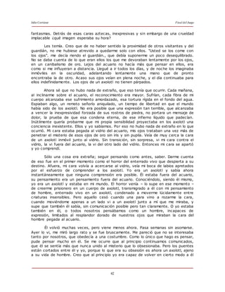 Julio Cortázar Final del Juego
42
fantasmas. Detrás de esas caras aztecas, inexpresivas y sin embargo de una crueldad
implacable ¿qué imagen esperaba su hora?
Les temía. Creo que de no haber sentido la proximidad de otros visitantes y del
guardián, no me hubiese atrevido a quedarme solo con ellos. "Usted se los come con
los ojos". me decía riendo el guardián., que debía suponerme un poco desequilibrado.
No se daba cuenta de lo que eran ellos los que me devoraban lentamente por los ojos,
en un canibalismo de oro. Lejos del acuario no hacía más que pensar en ellos, era
como si me influyeran a distancia. Llegué a ir todos los días, y de noche los imaginaba
inmóviles en la oscuridad, adelantando lentamente una mano que de pronto
encontraba la de otro. Acaso sus ojos veían en plena noche, y el día continuaba para
ellos indefinidamente. Los ojos de un axolotl no tienen párpados.
Ahora sé que no hubo nada de extraño, que eso tenía que ocurrir. Cada mañana,
al inclinarme sobre el acuario, el reconocimiento era mayor. Sufrían, cada fibra de mi
cuerpo alcanzaba ese sufrimiento amordazado, esa tortura rígida en el fondo del agua.
Espiaban algo, un remoto señorío aniquilado, un tiempo de libertad en que el mundo
había sido de los axolotl. No era posible que una expresión tan terrible, que alcanzaba
a vencer la inexpresividad forzada de sus rostros de piedra, no portara un mensaje de
dolor, la prueba de que esa condena eterna, de ese infierno líquido que padecían.
Inútilmente quería probarme que mi propia sensibilidad proyectaba en los axolotl una
conciencia inexistente. Ellos y yo sabíamos. Por eso no hubo nada de extraño en lo que
ocurrió. Mi cara estaba pegada al vidrio del acuario, mis ojos trataban una vez más de
penetrar el misterio de esos ojos de oro sin iris y sin pupila. Veía de muy cerca la cara
de un axolotl inmóvil junto al vidrio. Sin transición, sin sorpresa, vi mi cara contra el
vidrio, la vi fuera del acuario, la vi del otro lado del vidrio. Entonces mi cara se apartó
y yo comprendí.
Sólo una cosa era extraña; seguir pensando como antes, saber. Darme cuenta
de eso fue en el primer momento como el horror del enterrado vivo que despierta a su
destino. Afuera, mi cara volvía a acercarse al vidrio, veía mi boca de labios apretados
por el esfuerzo de comprender a los axolotl. Yo era un axolotl y sabía ahora
instantáneamente que ninguna comprensión era posible. Él estaba fuera del acuario,
su pensamiento era un pensamiento fuera del acuario. Conociéndolo, siendo él mismo,
yo era un axolotl y estaba en mi mundo. El horror venía – lo supe en ese momento –
de creerme prisionero en un cuerpo de axolotl, transmigrado a él con mi pensamiento
de hombre, enterrado vivo en un axolotl, condenado a moverme lúcidamente entre
criaturas insensibles. Pero aquello cesó cuando una para vino a rozarme la cara,
cuando moviéndome apenas a un lado vi a un axolotl junto a mí que me miraba, y
supe que también él sabía, sin comunicación posible pero tan claramente. O yo estaba
también en él, o todos nosotros pensábamos como un hombre, incapaces de
expresión, limitados al resplandor dorado de nuestros ojos que miraban la cara del
hombre pegada al acuario.
Él volvió muchas veces, pero viene menos ahora. Pasa semanas sin asomarse.
Ayer lo vi, me miró largo rato y se fue bruscamente. Me pareció que no se interesaba
tanto por nosotros, que obedecía a una costumbre. Como lo único que hago es pensar,
pude pensar mucho en él. Se me ocurre que al principio continuamos comunicados,
que él se sentía más que nunca unido al misterio que lo obsesionaba. Pero los puentes
están cortados entre él y yo, porque lo que era su obsesión es ahora un axolotl, ajeno
a su vida de hombre. Creo que al principio yo era capaz de volver en cierto modo a él
 
