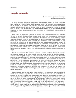 Julio Cortázar Final del Juego
44
La noche boca arriba
Y salían en ciertas épocas a cazar enemigos;
le llamaban la guerra florida.
A mitad del largo zaguán del hotel pensó que debía ser tarde y se apuró a salir a la
calle y sacar la motocicleta del rincón donde el portero de al lado le permitía guardarla.
En la joyería de la esquina vio que eran las nueve menos diez; llegaría con tiempo
sobrado adonde iba. El sol se filtraba entre los altos edificios del centro, y –porque
para sí mismo, para ir pensando, no tenía nombre– montó en la máquina saboreando
el paseo. La moto ronroneaba entre sus piernas, y un viento fresco le chicoteaba los
pantalones.
Dejó pasar los ministerios (el rosa, el blanco) y la serie de comercios con brillantes
vitrinas de la calle Central. Ahora entraba en la parte más agradable del trayecto, el
verdadero paseo: una calle larga, bordeada de árboles, con poco tráfico y amplias
villas que dejaban venir los jardines hasta las aceras, apenas demarcadas por setos
bajos. Quizá algo distraído, pero corriendo por la derecha como correspondía, se dejó
llevar por la tersura, por la leve crispación de ese día apenas empezado. Tal vez su
involuntario relajamiento le impidió prevenir el accidente. Cuando vio que la mujer
parada en la esquina se lanzaba a la calzada a pesar de las luces verdes, ya era tarde
para las soluciones fáciles. Frenó con el pié y con la mano, desviándose a la izquierda;
oyó el grito de la mujer, y junto con el choque perdió la visión. Fue como dormirse de
golpe.
Volvió bruscamente del desmayo. Cuatro o cinco hombres jóvenes lo estaban
sacando de debajo de la moto. Sentía gusto a sal y sangre, le dolía una rodilla y
cuando lo alzaron gritó, porque no podía soportar la presión en el brazo derecho. Voces
que no parecían pertenecer a las caras suspendidas sobre él, lo alentaban con bromas
y seguridades. Su único alivio fue oír la confirmación de que había estado en su
derecho al cruzar la esquina. Preguntó por la mujer, tratando de dominar la náusea
que le ganaba la garganta. Mientras lo llevaban boca arriba hasta una farmacia
próxima, supo que la causante del accidente no tenía más que rasguños en la piernas.
"Usté la agarró apenas, pero el golpe le hizo saltar la máquina de costado...";
Opiniones, recuerdos, despacio, éntrenlo de espaldas, así va bien y alguien con
guardapolvo dándole de beber un trago que lo alivió en la penumbra de una pequeña
farmacia de barrio.
La ambulancia policial llegó a los cinco minutos, y lo subieron a una camilla blanda
donde pudo tenderse a gusto. Con toda lucidez, pero sabiendo que estaba bajo los
efectos de un shock terrible, dio sus señas al policía que lo acompañaba. El brazo casi
no le dolía; de una cortadura en la ceja goteaba sangre por toda la cara. Una o dos
veces se lamió los labios para beberla. Se sentía bien, era un accidente, mala suerte;
unas semanas quieto y nada más. El vigilante le dijo que la motocicleta no parecía
muy estropeada. "Natural", dijo él. "Como que me la ligué encima..." Los dos rieron y
el vigilante le dio la mano al llegar al hospital y le deseó buena suerte. Ya la náusea
volvía poco a poco; mientras lo llevaban en una camilla de ruedas hasta un pabellón
del fondo, pasando bajo árboles llenos de pájaros, cerro los ojos y deseó estar dormido
 