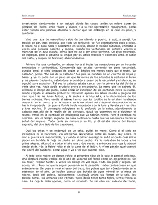 Julio Cortázar Final del Juego
46
arrastrando blandamente a un estado donde las cosas tenían un relieve como de
gemelos de teatro, eran reales y dulces y a la vez ligeramente repugnantes, como
estar viendo una película aburrida y pensar que sin embargo en la calle es peor, y
quedarse.
Vino una taza de maravilloso caldo de oro oliendo a puerro, a apio, a perejil. Un
trocito de pan, mas precioso que todo un banquete, se fue desmigajando poco a poco.
El brazo no le dolía nada y solamente en la ceja, donde lo habían sut urado, chirriaba a
veces una punzada caliente y rápida. Cuando los ventanales de enfrente viraron a
manchas de un azul oscuro, pensó que no iba a ser difícil dormirse. Un poco incómodo,
de espaldas, pero al pasarse la lengua por los labios resecos y calientes sintió el sabor
del caldo, y suspiró de felicidad, abandonándose.
Primero fue una confusión, un atraer hacia sí todas las sensaciones por un instante
embotadas o confundidas. Comprendía que estaba corriendo en plena oscuridad,
aunque arriba el cielo cruzado de copas de árboles era menos negro que el resto. "La
calzada", penso. "Me salí de la calzada." Sus pies se hundían en un colchón de hojas y
barro, y ya no podía dar un paso sin que las ramas de los arbustos le azotaran el torso
y las piernas. Jadeante, sabiéndose acorralado a pesar de la oscuridad y el silencio, se
agachó para escuchar. Tal vez la calzada estaba cerca, con la primera luz del día iba a
verla otra vez. Nada podía ayudarlo ahora a encontrarla. La mano que sin saberlo él,
aferraba el mango del puñal, subió como un escorpión de los pantanos hasta su cuello,
donde colgaba el amuleto protector. Moviendo apenas los labios musitó la plegaria del
maíz que trae las lunas felices, y la súplica a la Muy Alta, a la dispensadora de los
bienes motecas. Pero sentía al mismo tiempo que los tobillos se le estaban hundiendo
despacio en el barro, y al la espera en la oscuridad del chaparral desconocido se le
hacía insoportable. La guerra florida había empezado con la luna y llevaba ya tres días
y tres noches. Si conseguía refugiarse en lo profundo de la selva, abandonando la
calzada mas allá de la región de las ciénagas, quizá los guerreros no le siguieran el
rastro. Pensó en la cantidad de prisioneros que ya habrían hecho. Pero la cantidad no
contaba, sino el tiempo sagrado. La caza continuaría hasta que los sacerdotes dieran la
señal del regreso. Todo tenía su número y su fin, y él estaba dentro del tiempo
sagrado, del otro lado de los cazadores.
Oyó los gritos y se enderezó de un salto, puñal en mano. Como si el cielo se
incendiara en el horizonte, vio antorchas moviéndose entre las ramas, muy cerca. El
olor a guerra era insoportable, y cuando el primer enemigo le saltó al cuello casi sintió
placer en hundirle la hoja de piedra en pleno pecho. Ya lo rodeaban las luces y los
gritos alegres. Alcanzó a cortar el aire una o dos veces, y entonces una soga lo atrapó
desde atrás. –Es la fiebre –dijo el de la cama de al lado–. A mí me pasaba igual cuando
me operé del duodeno. Tome agua y va a ver que duerme bien.
Al lado de la noche de donde volvía la penumbra tibia de la sala le pareció deliciosa.
Una lámpara violeta velaba en lo alto de la pared del fondo como un ojo protector. Se
oía toser, respirar fuerte, a veces un diálogo en voz baja. Todo era grato y seguro, sin
acoso, sin... Pero no quería seguir pensando en la pesadilla. Había tantas cosas en qué
entretenerse. Se puso a mirar el yeso del brazo, las poleas que tan cómodamente se lo
sostenían en el aire. Le habían puesto una botella de agua mineral en la mesa de
noche. Bebió del gollete, golosamente. Distinguía ahora las formas de la sala, las
treinta camas, los armarios con vitrinas. Ya no debía tener tanta fiebre, sentía fresca la
cara. La ceja le dolía apenas, como un recuerdo. Se vio otra vez saliendo del hotel,
 