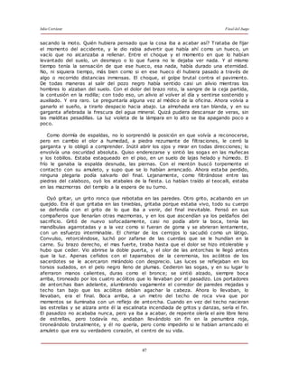Julio Cortázar Final del Juego
47
sacando la moto. Quién hubiera pensado que la cosa iba a acabar así? Trataba de fijar
el momento del accidente, y le dio rabia advertir que había ahí como un hueco, un
vacío que no alcanzaba a rellenar. Entre el choque y el momento en que lo habían
levantado del suelo, un desmayo o lo que fuera no le dejaba ver nada. Y al mismo
tiempo tenía la sensación de que ese hueco, esa nada, había durado una eternidad.
No, ni siquiera tiempo, más bien como si en ese hueco él hubiera pasado a través de
algo o recorrido distancias inmensas. El choque, el golpe brutal contra el pavimento.
De todas maneras al salir del pozo negro había sentido casi un alivio mientras los
hombres lo alzaban del suelo. Con el dolor del brazo roto, la sangre de la ceja partida,
la contusión en la rodilla; con todo eso, un alivio al volver al día y sentirse sostenido y
auxiliado. Y era raro. Le preguntaría alguna vez al médico de la oficina. Ahora volvía a
ganarlo el sueño, a tirarlo despacio hacia abajo. La almohada era tan blanda, y en su
garganta afiebrada la frescura del agua mineral. Quizá pudiera descansar de veras, sin
las malditas pesadillas. La luz violeta de la lámpara en lo alto se iba apagando poco a
poco.
Como dormía de espaldas, no lo sorprendió la posición en que volvía a reconocerse,
pero en cambio el olor a humedad, a piedra rezumante de filtraciones, le cerró la
garganta y lo obligó a comprender. Inútil abrir los ojos y mirar en todas direcciones; lo
envolvía una oscuridad absoluta. Quiso enderezarse y sintió las sogas en las muñecas
y los tobillos. Estaba estaqueado en el piso, en un suelo de lajas helado y húmedo. El
frío le ganaba la espalda desnuda, las piernas. Con el mentón buscó torpemente el
contacto con su amuleto, y supo que se lo habían arrancado. Ahora estaba perdido,
ninguna plegaria podía salvarlo del final. Lejanamente, como filtrándose entre las
piedras del calabozo, oyó los atabales de la fiesta. Lo habían traído al teocalli, estaba
en las mazmorras del templo a la espera de su turno.
Oyó gritar, un grito ronco que rebotaba en las paredes. Otro grito, acabando en un
quejido. Era él que gritaba en las tinieblas, gritaba porque estaba vivo, todo su cuerpo
se defendía con el grito de lo que iba a venir, del final inevitable. Pensó en sus
compañeros que llenarían otras mazmorras, y en los que ascendían ya los peldaños del
sacrificio. Gritó de nuevo sofocadamente, casi no podía abrir la boca, tenía las
mandíbulas agarrotadas y a la vez como si fueran de goma y se abrieran lentamente,
con un esfuerzo interminable. El chirriar de los cerrojos lo sacudió como un látigo.
Convulso, retorciéndose, luchó por zafarse de las cuerdas que se le hundían en la
carne. Su brazo derecho, el mas fuerte, tiraba hasta que el dolor se hizo intolerable y
hubo que ceder. Vio abrirse la doble puerta, y el olor de las antorchas le llegó antes
que la luz. Apenas ceñidos con el taparrabos de la ceremonia, los acólitos de los
sacerdotes se le acercaron mirándolo con desprecio. Las luces se reflejaban en los
torsos sudados, en el pelo negro lleno de plumas. Cedieron las sogas, y en su lugar lo
aferraron manos calientes, duras como el bronce; se sintió alzado, siempre boca
arriba, tironeado por los cuatro acólitos que lo llevaban por el pasadizo. Los portadores
de antorchas iban adelante, alumbrando vagamente el corredor de paredes mojadas y
techo tan bajo que los acólitos debían agachar la cabeza. Ahora lo llevaban, lo
llevaban, era el final. Boca arriba, a un metro del techo de roca viva que por
momentos se iluminaba con un reflejo de antorcha. Cuando en vez del techo nacieran
las estrellas y se alzara ante él la escalinata incendiada de gritos y danzas, sería el fin.
El pasadizo no acababa nunca, pero ya iba a acabar, de repente olería el aire libre lleno
de estrellas, pero todavía no, andaban llevándolo sin fin en la penumbra roja,
tironeándolo brutalmente, y él no quería, pero como impedirlo si le habían arrancado el
amuleto que era su verdadero corazón, el centro de su vida.
 