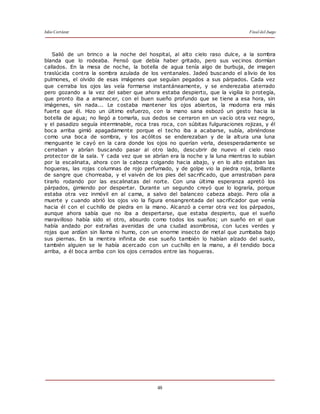 Julio Cortázar Final del Juego
48
Salió de un brinco a la noche del hospital, al alto cielo raso dulce, a la sombra
blanda que lo rodeaba. Pensó que debía haber gritado, pero sus vecinos dormían
callados. En la mesa de noche, la botella de agua tenía algo de burbuja, de imagen
traslúcida contra la sombra azulada de los ventanales. Jadeó buscando el alivio de los
pulmones, el olvido de esas imágenes que seguían pegados a sus párpados. Cada vez
que cerraba los ojos las veía formarse instantáneamente, y se enderezaba aterrado
pero gozando a la vez del saber que ahora estaba despierto, que la vigilia lo protegía,
que pronto iba a amanecer, con el buen sueño profundo que se tiene a esa hora, sin
imágenes, sin nada... Le costaba mantener los ojos abiertos, la modorra era más
fuerte que él. Hizo un último esfuerzo, con la mano sana esbozó un gesto hacia la
botella de agua; no llegó a tomarla, sus dedos se cerraron en un vacío otra vez negro,
y el pasadizo seguía interminable, roca tras roca, con súbitas fulguraciones rojizas, y él
boca arriba gimió apagadamente porque el techo iba a acabarse, subía, abriéndose
como una boca de sombra, y los acólitos se enderezaban y de la altura una luna
menguante le cayó en la cara donde los ojos no querían verla, desesperadamente se
cerraban y abrían buscando pasar al otro lado, descubrir de nuevo el cielo raso
protector de la sala. Y cada vez que se abrían era la noche y la luna mientras lo subían
por la escalinata, ahora con la cabeza colgando hacia abajo, y en lo alto estaban las
hogueras, las rojas columnas de rojo perfumado, y de golpe vio la piedra roja, brillante
de sangre que chorreaba, y el vaivén de los pies del sacrificado, que arrastraban para
tirarlo rodando por las escalinatas del norte. Con una última esperanza apretó los
párpados, gimiendo por despertar. Durante un segundo creyó que lo lograría, porque
estaba otra vez inmóvil en al cama, a salvo del balanceo cabeza abajo. Pero olía a
muerte y cuando abrió los ojos vio la figura ensangrentada del sacrificador que venía
hacia él con el cuchillo de piedra en la mano. Alcanzó a cerrar otra vez los párpados,
aunque ahora sabía que no iba a despertarse, que estaba despierto, que el sueño
maravilloso había sido el otro, absurdo como todos los sueños; un sueño en el que
había andado por extrañas avenidas de una ciudad asombrosa, con luces verdes y
rojas que ardían sin llama ni humo, con un enorme insecto de metal que zumbaba bajo
sus piernas. En la mentira infinita de ese sueño también lo habían alzado del suelo,
también alguien se le había acercado con un cuchillo en la mano, a él tendido boca
arriba, a él boca arriba con los ojos cerrados entre las hogueras.
 