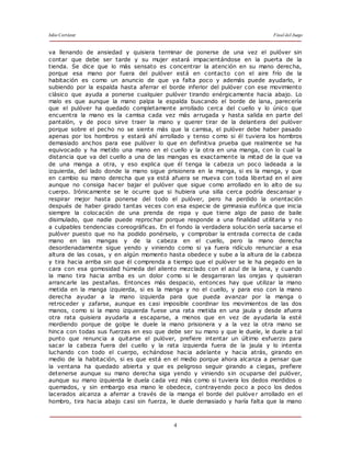 Julio Cortázar Final del Juego
4
va llenando de ansiedad y quisiera terminar de ponerse de una vez el pulóver sin
contar que debe ser tarde y su mujer estará impacientándose en la puerta de la
tienda. Se dice que lo más sensato es concentrar la atención en su mano derecha,
porque esa mano por fuera del pulóver está en contacto con el aire frío de la
habitación es como un anuncio de que ya falta poco y además puede ayudarlo, ir
subiendo por la espalda hasta aferrar el borde inferior del pulóver con ese movimiento
clásico que ayuda a ponerse cualquier pulóver tirando enérgicamente hacia abajo. Lo
malo es que aunque la mano palpa la espalda buscando el borde de lana, parecería
que el pulóver ha quedado completamente arrollado cerca del cuello y lo único que
encuentra la mano es la camisa cada vez más arrugada y hasta salida en parte del
pantalón, y de poco sirve traer la mano y querer tirar de la delantera del pulóver
porque sobre el pecho no se siente más que la camisa, el pulóver debe haber pasado
apenas por los hombros y estará ahí arrollado y tenso c omo si él tuviera los hombros
demasiado anchos para ese pulóver lo que en definitiva prueba que realmente se ha
equivocado y ha metido una mano en el cuello y la otra en una manga, con lo cual la
distancia que va del cuello a una de las mangas es exactamente la mitad de la que va
de una manga a otra, y eso explica que él tenga la cabeza un poco ladeada a la
izquierda, del lado donde la mano sigue prisionera en la manga, si es la manga, y que
en cambio su mano derecha que ya está afuera se mueva con toda libertad en el aire
aunque no consiga hacer bajar el pulóver que sigue como arrollado en lo alto de su
cuerpo. Irónicamente se le ocurre que si hubiera una silla cerca podría descansar y
respirar mejor hasta ponerse del todo el pulóver, pero ha perdido la orientación
después de haber girado tantas veces con esa especie de gimnasia eufórica que inicia
siempre la colocación de una prenda de ropa y que tiene algo de paso de baile
disimulado, que nadie puede reprochar porque responde a una finalidad utilitaria y no
a culpables tendencias coreográficas. En el fondo la verdadera solución sería sacarse el
pulóver puesto que no ha podido ponérselo, y comprobar la entrada correcta de cada
mano en las mangas y de la cabeza en el cuello, pero la mano derecha
desordenadamente sigue yendo y viniendo como si ya fuera ridículo renunciar a esa
altura de las cosas, y en algún momento hasta obedece y sube a la altura de la cabeza
y tira hacia arriba sin que él comprenda a tiempo que el pulóver se le ha pegado en la
cara con esa gomosidad húmeda del aliento mezclado con el azul de la lana, y cuando
la mano tira hacia arriba es un dolor como si le desgarraran las orejas y quisieran
arrancarle las pestañas. Entonces más despacio, entonces hay que utilizar la mano
metida en la manga izquierda, si es la manga y no el cuello, y para eso con la mano
derecha ayudar a la mano izquierda para que pueda avanzar por la manga o
retroceder y zafarse, aunque es casi imposible coordinar los movimientos de las dos
manos, como si la mano izquierda fuese una rata metida en una jaula y desde afuera
otra rata quisiera ayudarla a escaparse, a menos que en vez de ayudarla la esté
mordiendo porque de golpe le duele la mano prisionera y a la vez la otra mano se
hinca con todas sus fuerzas en eso que debe ser su mano y que le duele, le duele a tal
punto que renuncia a quitarse el pulóver, prefiere intentar un último esfuerzo para
sacar la cabeza fuera del cuello y la rata izquierda fuera de la jaula y lo intenta
luchando con todo el cuerpo, echándose hacia adelante y hacia atrás, girando en
medio de la habitación, si es que está en el medio porque ahora alcanza a pensar que
la ventana ha quedado abierta y que es peligroso seguir girando a ciegas, prefiere
detenerse aunque su mano derecha siga yendo y viniendo sin ocuparse del pulóver,
aunque su mano izquierda le duela cada vez más como si tuviera los dedos mordidos o
quemados, y sin embargo esa mano le obedece, contrayendo poco a poco los dedos
lacerados alcanza a aferrar a través de la manga el borde del pulóver arrollado en el
hombro, tira hacia abajo casi sin fuerza, le duele demasiado y haría falta que la mano
 