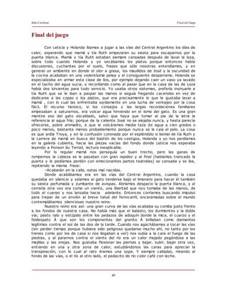 Julio Cortázar Final del Juego
49
Final del juego
Con Leticia y Holanda íbamos a jugar a las vías del Central Argentino los días de
calor, esperando que mamá y tía Ruth empezaran su siesta para escaparnos por la
puerta blanca. Mamá y tía Ruth estaban siempre cansadas después de lavar la loza,
sobre todo cuando Holanda y yo secábamos los platos porque entonces había
discusiones, cucharitas por el suelo, frases que sólo nosotras entendíamos, y en
general un ambiente en donde el olor a grasa, los maullidos de José y la oscuridad de
la cocina acababan en una violentísima pelea y el consiguiente desparramo. Holanda se
especializaba en armar esta clase de líos, por ejemplo dejando caer un vaso ya lavado
en el tacho del agua sucia, o recordando como al pasar que en la casa de las de Loza
había dos sirvientas para todo servicio. Yo usaba otros sistemas, prefería insinuarle a
tía Ruth que se le iban a paspar las manos si seguía fregando cacerolas en vez de
dedicarse a las copas o los platos, que era precisamente lo que le gustaba lavar a
mamá , con lo cual las enfrentaba sordamente en una lucha de ventajeo por la cosa
fácil. El recurso heroico, si los consejos y las largas recordaciones familiares
empezaban a saturarnos, era volcar agua hirviendo en el lomo del gato. Es una gran
mentira eso del gato escaldado, salvo que haya que tomar al pie de la letra la
referencia al agua fría; porque de la caliente José no se alejaba nunca, y hasta parecía
ofrecerse, pobre animalito, a que le volcáramos media taza de agua a cien grados o
poco menos, bastante menos probablemente porque nunca se le caía el pelo. La cosa
es que ardía Troya, y en la confusión coronada por el espléndido si bemol de tía Ruth y
la carrera de mamá en busca del bastón de los castigos, Holanda y yo nos perdíamos
en la galería cubierta, hacia las piezas vacías del fondo donde Leticia nos esperaba
leyendo a Ponson du Terrail, lectura inexplicable.
Por lo regular mamá nos perseguía un buen trecho, pero las ganas de
rompernos la cabeza se le pasaban con gran rapidez y al final (habíamos trancado la
puerta y le pedíamos perdón con emocionantes partes teatrales) se cansaba y se iba,
repitiendo la misma frase:
–Acabarán en la calle, estas mal nacidas.
Donde acabábamos era en las vías del Central Argentino, cuando la casa
quedaba en silencio y veíamos al gato tenderse bajo el limonero para hacer él también
su siesta perfumada y zumbante de avispas. Abríamos despacio la puerta blanca, y al
cerrarla otra vez era como un viento, una libertad que nos tomaba de las manos, de
todo el cuerpo y nos lanzaba hacia adelante. Entonces corríamos buscando impulso
para trepar de un envión al breve talud del ferrocarril, encaramadas sobre el mundo
contemplábamos silenciosas nuestro reino.
Nuestro reino era así: una gran curva de las vías acababa su comba justo frente
a los fondos de nuestra casa. No había más que el balasto, los durmientes y la doble
vía; pasto ralo y estúpido entre los pedazos de adoquín donde la mica, el cuarzo y el
feldespato Ä que son los componentes del granito Ä brillaban como diamantes
legítimos contra el sol de las dos de la tarde. Cuando nos agachábamos a tocar las vías
(sin perder tiempo porque hubiera sido peligroso quedarse mucho ahí, no tanto por los
trenes como por los de casa si nos llegaban a ver) nos subía a la cara el fuego de las
piedras, y al pararnos contra el viento del río era un calor mojado pegándose a las
mejillas y las orejas. Nos gustaba flexionar las piernas y bajar, subir, bajar otra vez,
entrando en una y otra zona de calor, estudiándonos las caras para apreciar la
transpiración, con lo cual al rato éramos una sopa. Y siempre calladas, mirando al
fondo de las vías, o el río al otro lado, el pedacito de río color café con leche.
 