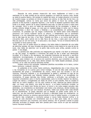 Julio Cortázar Final del Juego
50
Después de esta primera inspección del reino bajábamos el talud y nos
metíamos en la mala sombra de los sauces pegados a la tapia de nuestra casa, donde
se abría la puerta blanca. Ahí estaba la capital del reino, la ciudad silvestre y la central
de nuestro juego. La primera en iniciar el juego era Leticia, la más feliz de las tres y la
más privilegiada. Leticia no tenía que secar los platos ni hacer las camas, podía
pasarse el día leyendo o pegando figuritas, y de noche la dejaban quedarse hasta más
tarde si lo pedía, aparte de la pieza solamente para ella, el caldo de hueso y toda clase
de ventajas. Poco a poco se había ido aprovechando de los privilegios, y desde el
verano anterior dirigía el juego, yo creo que en realidad dirigía el reino; por lo menos
se adelantaba a decir las cosas y Holanda y yo aceptábamos sin protestar, casi
contentas. Es probable que las largas conferencias de mamá sobre cómo debíamos
portarnos con Leticia hubieran hecho su efecto, o simplemente que la queríamos
bastante y no nos molestaba que fuese la jefa. Lástima que no tenía aspecto para jefa,
era la más baja de las tres, y tan flaca. Holanda era flaca, y yo nunca pesé más de
cincuenta kilos, pero Leticia era la más flaca de las tres, y para peor una de esas
flacuras que se ven de fuera, en el pescuezo y las orejas. Tal vez el endurecimiento de
la espalda la hacía parecer más
flaca, como casi no podía mover la cabeza a los lados daba la impresión de una tabla
de planchar parada, de esas forradas de género blanco como había en la casa de las de
Loza. Una tabla de planchar con la parte más ancha para arriba, parada contra la
pared. Y nos dirigía.
La satisfacción más profunda era imaginarme que mamá o tía Ruth se enteraran
un día del juego. Si llegaban a enterarse del juego se iba a armar una meresunda
increíble. El si bemol y los desmayos, las inmensas protestas de devoción y sacrificio
malamente recompensados, el amontonamiento de invocaciones a los castigos más
célebres, para rematar con el anuncio de nuestros destinos, que consistían en que las
tres terminaríamos en la calle. Esto último siempre nos había dejado perplejas, porque
terminar en la calle nos parecía bastante normal.
Primero Leticia nos sorteaba. Usábamos piedritas escondidas en la mano, contar
hasta veintiuno, cualquier sistema.
Si usábamos el de contar hasta veintiuno, imaginábamos dos o tres chicas más
y las incluíamos en la cuenta para evitar trampas. Si una de ellas salía veintiuna, la
sacábamos del grupo y sorteábamos de nuevo, hasta que nos tocaba a una de
nosotras. Entonces Holanda y yo levantábamos la piedra y abríamos la caja de los
ornamentos. Suponiendo que Holanda hubiese ganado, Leticia y yo escogíamos los
ornamentos. El juego marcaba dos formas: estatuas y actitudes. Las actitudes no
requerían ornamentos pero sí mucha expresividad, para la envidia mostrar los dientes,
crispar las manos y arreglárselas de modo de tener un aire amarillo. Para la caridad el
ideal era un rostro angélico, con los ojos vueltos al cielo, mientras las manos ofrecían
algo –un trapo, una pelota, una rama de sauce– a un pobre huerfanito invisible. La
vergüenza y el miedo eran fáciles de hacer; el rencor y los celos exigían estudios más
detenidos. Los ornamentos se destinaban casi todos a las estatuas, donde reinaba una
libertad absoluta. Para que una estatua resultara, había que pensar bien cada detalle
de la indumentaria. El juego marcaba que la elegida no podía tomar parte en la
selección; las dos restantes debatían el asunto y aplicaban luego los ornamentos. La
elegida debía inventar su estatua aprovechando lo que le habían puesto, y el juego era
así mucho más complicado y excitante porque a veces había alianzas contra, y la
víctima se veía ataviada con ornamentos que no le iban para nada; de su viveza
dependía entonces que inventara una buena estatua. Por lo general cuando el juego
marcaba actitudes la elegida salía bien parada pero hubo veces en que las estatuas
fueron fracasos horribles.
 