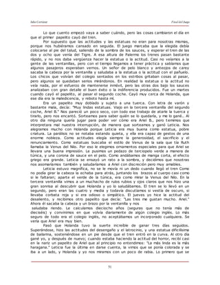 Julio Cortázar Final del Juego
51
Lo que cuento empezó vaya a saber cuándo, pero las cosas cambiaron el día en
que el primer papelito cayó del tren.
Por supuesto que las actitudes y las estatuas no eran para nosotras mismas,
porque nos hubiéramos cansado en seguida. El juego marcaba que la elegida debía
colocarse al pie del talud, saliendo de la sombra de los sauces, y esperar el tren de las
dos y ocho que venía del Tigre. A esa altura de Palermo los trenes pasan bastante
rápido, y no nos daba vergüenza hacer la estatua o la actitud. Casi no veíamos a la
gente de las ventanillas, pero con el tiempo llegamos a tener práctica y sabíamos que
algunos pasajeros esperaban vernos. Un señor de pelo blanco y anteojos de carey
sacaba la cabeza por la ventanilla y saludaba a la estatua o la actitud con el pañuelo.
Los chicos que volvían del colegio sentados en los estribos gritaban cosas al pasar,
pero algunos se quedaban serios mirándonos. En realidad la estatua o la actitud no
veía nada, por el esfuerzo de mantenerse inmóvil, pero las otras dos bajo los sauces
analizaban con gran detalle el buen éxito o la indiferencia producidos. Fue un martes
cuando cayó el papelito, al pasar el segundo coche. Cayó muy cerca de Holanda, que
ese día era la maledicencia, y reboto hasta mí.
Era un papelito muy doblado y sujeto a una tuerca. Con letra de varón y
bastante mala, decía: "Muy lindas estatuas. Viajo en la tercera ventanilla del segundo
coche, Ariel B." Nos pareció un poco seco, con todo ese trabajo de atarle la tuerca y
tirarlo, pero nos encantó. Sorteamos para saber quién se lo quedaría, y me lo gané.. Al
otro día ninguna quería jugar para poder ver cómo era Ariel B., pero t emimos que
interpretara mal nuestra interrupción, de manera que sorteamos y ganó Leticia. Nos
alegramos mucho con Holanda porque Leticia era muy buena como estatua, pobre
criatura. La parálisis no se notaba estando quieta, y ella era capaz de gestos de una
enorme nobleza. Como actitudes elegía siempre la generosidad, el sacrificio y el
renunciamiento. Como estatuas buscaba el estilo de Venus de la sala que tía Ruth
llamaba la Venus del Nilo. Por eso le elegimos ornamentos especiales para que Ariel se
llevara una buena impresión. Le pusimos un pedazo de terciopelo verde a manera de
túnica, y una corona de sauce en el pelo. Como andábamos de manga corta, el efecto
griego era grande. Leticia se ensayó un rato a la sombra, y decidimos que nosotras
nos asomaríamos también y saludaríamos a Ariel con discreción pero muy amables.
Leticia estuvo magnífica, no se le movía ni un dedo cuando llegó el tren Como
no podía girar la cabeza la echaba para atrás, juntando los brazos al cuerpo casi como
si le faltaran; aparte el verde de la túnica, era como mirar la Venus del Nilo. En la
tercera ventanilla vimos a un muchacho de rulos rubios y ojos claros que nos hizo una
gran sonrisa al descubrir que Holanda y yo lo saludábamos. El tren se lo llevó en un
segundo, pero eran las cuatro y media y todavía discutíamos si vestía de oscuro, si
llevaba corbata roja y si era odioso o simpático. El jueves yo hice la actitud del
desaliento, y recibimos otro papelito que decía: "Las tres me gustan mucho. Ariel."
Ahora él sacaba la cabeza y un brazo por la ventanilla y nos
saludaba riendo. Le calculamos dieciocho años (seguras que no tenía más de
dieciséis) y convinimos en que volvía diariamente de algún colegio inglés. Lo más
seguro de todo era el colegio inglés, no aceptábamos un incorporado cualquiera. Se
vería que Ariel era muy bien.
Pasó que Holanda tuvo la suerte increíble de ganar tres días seguidos.
Superándose, hizo las actitudes del desengaño y el latrocinio, y una estatua dificilísima
de bailarina, sosteniéndose en un pie desde que el tren entró en la curva. Al otro día
gané yo, y después de nuevo; cuando estaba haciendo la actitud del horror, recibí casi
en la nariz un papelito de Ariel que al principio no entendimos: "La más linda es la más
haragana." Leticia fue la última en darse cuenta, la vimos que se ponía colorada y se
iba a un lado, y Holanda y yo nos miramos con un poco de rabia. Lo primero que se
 