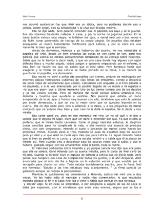 Julio Cortázar Final del Juego
52
nos ocurrió sentenciar fue que Ariel era un idiota, pero no podíamos decirle eso a
Leticia, pobre ángel, con su sensibilidad y la cruz que llevaba encima.
Ella no dijo nada, pero pareció entender que el papelito era suyo y se lo guardó.
Ese día volvimos bastante calladas a casa, y por la noche no jugamos juntas. En la
mesa Leticia estuvo muy alegre, le brillaban los ojos, y mamá miró una o dos veces a
tía Ruth como poniéndola de testigo de su propia alegría. En aquellos días estaban
ensayando un nuevo tratamiento fortificante para Leticia, y por lo visto era una
maravilla lo bien que le sentaba.
Antes de dormirnos, Holanda y yo hablamos del asunto. No nos molestaba el
papelito de Ariel, desde un tren andando las cosas se ven como se ven, pero nos
parecía que Leticia se estaba aprovechando demasiado de su ventaja sobre nosotras.
Sabía que no le íbamos a decir nada, y que en una casa donde hay alguien con algún
defecto físico y mucho orgullo, todos juegan a ignorarlo empezando por el enfermo, o
más bien se hacen los que no saben que el otro sabe. Pero tampoco había que
exagerar y la forma en que Leticia se había portado en la mesa, o su manera de
guardarse el papelito, era demasiado.
Esa noche yo volví a soñar mis pesadillas con trenes, anduve de madrugada por
enormes playas ferroviarias cubiertas de vías llenas de empalmes, viendo a distancia
las luces rojas de locomotoras que venían, calculando con angustia si el tren pasaría a
mi izquierda, y a la vez amenazada por la posible llegada de un rápido a mi espalda o
–lo que era peor– que a último momento Uno de los trenes tomara uno de los desvíos
y se me viniera encima. Pero de mañana me olvidé porque Leticia amaneció muy
dolorida y tuvimos que ayudarla a vestirse. Nos pareció que estaba un poco
arrepentida de lo de ayer y fuimos muy buenas con ella, diciéndole que esto le pasaba
por andar demasiado, y que tal vez lo mejor sería que se quedara leyendo en su
cuarto. Ella no dijo nada pero vino a almorzar a la mesa, y a las preguntas de mamá
contestó que ya estaba muy bien y que casi no le dolía la espalda. Se lo decía y nos
miraba.
Esa tarde gané yo, pero en ese momento me vino un no sé qué y le dije a
Leticia que le dejaba mi lugar, claro que sin darle a entender por qué. Ya que el otro la
prefería, que la mirara hasta cansarse. Como el juego marcaba estatua, le elegimos
cosas sencillas para no complicarle la vida, y ella invent ó una especie de princesa
china, con aire vergonzoso, mirando al suelo y juntando las manos como hacen las
princesas chinas. Cuando pasó el tren, Holanda se puso de espaldas bajo los sauces
pero yo miré y vi que Ariel no tenía ojos más que para Leticia. La siguió mirando hasta
que el tren se perdió en la curva, y Leticia estaba inmóvil y o sabía que él acababa de
mirarla así. Pero cuando vino a descansar bajo los sauces vimos que sí sabía, y que le
hubiera gustado seguir con los ornamentos toda la tarde, toda la noche.
El miércoles sorteamos entre Holanda y yo porque Leticia nos dijo que era justo
que ella se saliera. Ganó Holanda con su suerte maldita, pero la carta de Ariel cayó de
mi lado. Cuando la levanté tuve el impulso de dársela a Leticia que no decía nada, pero
pensé que tampoco era cosa de complacerle todos los gustos, y la abrí despacio. Ariel
anunciaba que al otro día iba a bajarse en la estación vecina y que vendría por el
terraplén para charlar un rato. Todo estaba terriblemente escrito, pero la frase final
era hermosa: "Saludo a las tres estatuas muy atentamente. " La firma parecía un
garabato aunque se notaba la personalidad.
Mientras le quitábamos los ornamentos a Holanda, Leticia me miró una o dos
veces. Yo les había leído el mensaje y nadie hizo comentarios, lo que resultaba
molesto porque al fin y al cabo Ariel iba a venir y había que pensar en esa novedad
y decidir algo. Si en casa se enteraban, o por desgracia a alguna de las de Loza le
daba por espiarnos, con lo envidiosas que eran esas enanas, seguro que se iba a
 