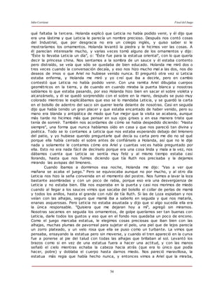 Julio Cortázar Final del Juego
54
qué faltaba la tercera. Holanda explicó que Leticia no había podido venir, y él dijo que
era una lástima y que Leticia le parecía un nombre precioso. Después nos contó cosas
del Industrial, que por desgracia no era un colegio inglés, y quiso saber si le
mostraríamos los ornamentos. Holanda levantó la piedra y le hicimos ver las cosas. A
él parecían interesarle mucho, y varias veces tomó alguno de los ornamentos y dijo:
"Éste lo llevaba Leticia un día", o: "Éste fue para la estatua oriental", con lo que quería
decir la princesa china. Nos sentamos a la sombra de un sauce y él estaba contento
pero distraído, se veía que sólo se quedaba de bien educado. Holanda me miró dos o
tres veces cuando la conversación decaía, y eso nos hizo mucho mal a las dos, nos dio
deseos de irnos o que Ariel no hubiese venido nunca. El preguntó otra vez si Leticia
estaba enferma, y Holanda me miró y yo c reí que iba a decirle, pero en cambio
contestó que Leticia no había podido venir. Con una ramita Ariel dibujaba cuerpos
geométricos en la tierra, y de cuando en cuando miraba la puerta blanca y nosotras
sabíamos lo que estaba pasando, por eso Holanda hizo bien en sacar el sobre violeta y
alcanzárselo, y él se quedó sorprendido con el sobre en la mano, después se puso muy
colorado mientras le explicábamos que eso se lo mandaba Leticia, y se guardó la carta
en el bolsillo de adentro del saco sin querer leerla delante de nosotras. Casi en seguida
dijo que había tenido un gran placer y que estaba encantado de haber venido, pero su
mano era blanda y antipática de modo que fue mejor que la visita se acabara, aunque
más tarde no hicimos más que pensar en sus ojos grises y en esa manera triste que
tenía de sonreír. También nos acordamos de cómo se había despedido diciendo: "Hasta
siempre", una forma que nunca habíamos oído en casa y que nos pareció tan divina y
poética. Todo se lo contamos a Leticia que nos estaba esperando debajo del limonero
del patio, y yo hubiese querido preguntarle qué decía su carta pero me dio no sé qué
porque ella había cerrado el sobre antes de confiárselo a Holanda, así que no le dije
nada y solamente le contamos cómo era Ariel y cuantas vec es había preguntado por
ella. Esto no era nada fácil de decírselo porque era una cosa linda y mala a la vez, nos
dábamos cuenta que Leticia se sentía muy feliz y al mismo tiempo estaba casi
llorando, hasta que nos fuimos diciendo que tía Ruth nos precisaba y la dejamos
mirando las avispas del limonero.
Cuando íbamos a dormirnos esa noche, Holanda me dijo: "Vas a ver que
mañana se acaba el juego." Pero se equivocaba aunque no por mucho, y al otro día
Leticia nos hizo la seña convenida en el momento del postre. Nos fuimos a lavar la loza
bastante asombradas y con un poco de rabia, porque eso era una desvergüenza de
Leticia y no estaba bien. Ella nos esperaba en la puerta y casi nos morimos de miedo
cuando al llegar a los sauces vimos que sacaba del bolsillo el collar de perlas de mamá
y todos los anillos, hasta el grande con rubí de tía Ruth. Si las de Loza espiaban y nos
veían con las alhajas, seguro que mamá iba a saberlo en seguida y que nos mataría,
enanas asquerosas. Pero Leticia no estaba asustada y dijo que si algo sucedía ella era
la única responsable. "Quisiera que me dejaran hoy a mí", agregó sin mirarnos.
Nosotras sacamos en seguida los ornamentos, de golpe queríamos ser tan buenas con
Leticia, darle todos los gustos y eso que en el fondo nos quedaba un poco de encono.
Como el juego marcaba estatua, le elegimos cosas preciosas que iban bien con las
alhajas, muchas plumas de pavorreal para sujetar el pelo, una piel que de lejos parecía
un zorro plateado, y un velo rosa que ella se puso como un turbante. La vimos que
pensaba, ensayando la estatua pero sin moverse, y cuando el tren apareció en la curva
fue a ponerse al pie del talud con todas las alhajas que brillaban al sol. Levantó los
brazos como si en vez de una estatua fuera a hacer una actitud, y con las manos
señaló el cielo mientras echaba la cabeza hacia atrás (que era lo único que podía
hacer, pobre) y doblaba el cuerpo hasta darnos miedo. Nos pareció maravillosa, la
estatua más regia que había hecho nunca, y entonces vimos a Ariel que la miraba,
 