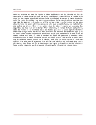 Julio Cortázar Final del Juego
5
derecha ayudara en vez de trepar o bajar inútilmente por las piernas en vez de
pellizcarle el muslo como lo está haciendo, arañándolo y pellizcándolo a través de la
ropa sin que pueda impedírselo porque toda su voluntad acaba en la mano izquierda,
quizá ha caído de rodillas y se siente como colgado de la mano izquierda que tira una
vez más del pulóver y de golpe es el frío en las cejas y en la frente, en los ojos,
absurdamente no quiere abrir los ojos pero sabe que ha salido fuera, esa materia fría,
esa delicia es el aire libre, y no quiere abrir los ojos y espera un segundo, dos
segundos, se deja vivir en un tiempo frío y diferente, el tiempo de fuera del pulóver,
está de rodillas y es hermoso estar así hasta que poco a poco agradecidamente
entreabre los ojos libres de la baba azul de la lana de adentro, entreabre los ojos y ve
las cinco uñas negras suspendidas apuntando a sus ojos, vibrando en el aire antes de
saltar contra sus ojos, y tiene el tiempo de bajar los párpados y echarse atrás
cubriéndose con la mano izquierda que es su mano, que es todo lo que le queda para
que lo defienda desde dentro de la manga, para que tire hacia arriba el cuello del
pulóver y la baba azul le envuelva otra vez la cara mientras se endereza para huir a
otra parte, para llegar por fin a alguna parte sin mano y sin pulóver, donde solamente
haya un aire fragoroso que lo envuelva y lo acompañe y lo acaricie y doce pisos.
de "Final de juego",
 
