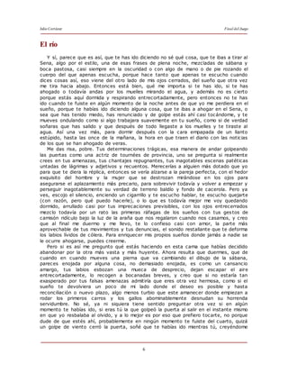 Julio Cortázar Final del Juego
6
El río
Y sí, parece que es así, que te has ido diciendo no sé qué cosa, que te ibas a tirar al
Sena, algo por el estilo, una de esas frases de plena noche, mezcladas de sábana y
boca pastosa, casi siempre en la oscuridad o con algo de mano o de pie rozando el
cuerpo del que apenas escucha, porque hace tanto que apenas te escucho cuando
dices cosas así, eso viene del otro lado de mis ojos cerrados, del sueño que otra vez
me tira hacia abajo. Entonces está bien, qué me importa si te has ido, si te has
ahogado o todavía andas por los muelles mirando el agua, y además no es cierto
porque estás aquí dormida y respirando entrecortadamente, pero entonces no te has
ido cuando te fuiste en algún momento de la noche antes de que yo me perdiera en el
sueño, porque te habías ido diciendo alguna cosa, que te ibas a ahogar en el Sena, o
sea que has tenido miedo, has renunciado y de golpe estás ahí casi tocándome, y te
mueves ondulando como si algo trabajara suavemente en tu sueño, como si de verdad
soñaras que has salido y que después de todo llegaste a los muelles y te tiraste al
agua. Así una vez más, para dormir después con la cara empapada de un llanto
estúpido, hasta las once de la mañana, la hora en que traen el diario con las noticias
de los que se han ahogado de veras.
Me das risa, pobre. Tus determinaciones trágicas, esa manera de andar golpeando
las puertas como una actriz de tournées de provincia, uno se pregunta si realmente
crees en tus amenazas, tus chantajes repugnantes, tus inagotables escenas patéticas
untadas de lágrimas y adjetivos y recuentos. Merecerías a alguien más dotado que yo
para que te diera la réplica, entonces se vería alzarse a la pareja perfecta, con el hedor
exquisito del hombre y la mujer que se destrozan mirándose en los ojos para
asegurarse el aplazamiento más precario, para sobrevivir todavía y volver a empezar y
perseguir inagotablemente su verdad de terreno baldío y fondo de cacerola. Pero ya
ves, escojo el silencio, enciendo un cigarrillo y te escucho hablar, te escucho quejarte
(con razón, pero qué puedo hacerle), o lo que es todavía mejor me voy quedando
dormido, arrullado casi por tus imprecaciones previsibles, con los ojos entrecerrados
mezclo todavía por un rato las primeras ráfagas de los sueños con tus gestos de
camisón ridículo bajo la luz de la araña que nos regalaron cuando nos casamos, y creo
que al final me duermo y me llevo, te lo confieso casi con amor, la parte más
aprovechable de tus movimientos y tus denuncias, el sonido restallante que te deforma
los labios lívidos de cólera. Para enriquecer mis propios sueños donde jamás a nadie se
le ocurre ahogarse, puedes creerme.
Pero si es así me pregunto qué estás haciendo en esta cama que habías decidido
abandonar por la otra más vasta y más huyente. Ahora resulta que duermes, que de
cuando en cuando mueves una pierna que va cambiando el dibujo de la sábana,
pareces enojada por alguna cosa, no demasiado enojada, es como un cansancio
amargo, tus labios esbozan una mueca de desprecio, dejan escapar el aire
entrecortadamente, lo recogen a bocanadas breves, y creo que si no estaría tan
exasperado por tus falsas amenazas admitiría que eres otra vez hermosa, como si el
sueño te devolviera un poco de mi lado donde el deseo es posible y hasta
reconciliación o nuevo plazo, algo menos turbio que este amanecer donde empiezan a
rodar los primeros carros y los gallos abominablemente desnudan su horrenda
servidumbre. No sé, ya ni siquiera tiene sentido preguntar otra vez si en algún
momento te habías ido, si eras tú la que golpeó la puerta al salir en el instante mismo
en que yo resbalaba al olvido, y a lo mejor es por eso que prefiero tocarte, no porque
dude de que estés ahí, probablemente en ningún momento te fuiste del cuarto, quizá
un golpe de viento cerró la puerta, soñé que te habías ido mientras tú, creyéndome
 