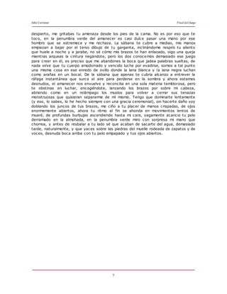 Julio Cortázar Final del Juego
7
despierto, me gritabas tu amenaza desde los pies de la cama. No es por eso que te
toco, en la penumbra verde del amanecer es casi dulce pasar una mano por ese
hombro que se estremece y me rechaza. La sábana te cubre a medias, mis manos
empiezan a bajar por el terso dibujo de tu garganta, inclinándome respiro tu aliento
que huele a noche y a jarabe, no sé cómo mis brazos te han enlazado, oigo una queja
mientras arqueas la cintura negándote, pero los dos conocemos demasiado ese juego
para creer en él, es preciso que me abandones la boca que jadea palabras sueltas, de
nada sirve que tu cuerpo amodorrado y vencido luche por evadirse, somos a tal punto
una misma cosa en ese enredo de ovillo donde la lana blanca y la lana negra luchan
como arañas en un bocal. De la sábana que apenas te cubría alcanzo a entrever la
ráfaga instantánea que surca el aire para perderse en la sombra y ahora estamos
desnudos, el amanecer nos envuelve y reconcilia en una sola materia temblorosa, pero
te obstinas en luchar, encogiéndote, lanzando los brazos por sobre mi cabeza,
abriendo como en un relámpago los muslos para volver a cerrar sus tenazas
monstruosas que quisieran separarme de mí mismo. Tengo que dominarte lentamente
(y eso, lo sabes, lo he hecho siempre con una gracia ceremonial), sin hacerte daño voy
doblando los juncos de tus brazos, me ciño a tu placer de manos crispadas, de ojos
enormemente abiertos, ahora tu ritmo al fin se ahonda en movimientos lentos de
muaré, de profundas burbujas ascendiendo hasta mi cara, vagamente acaricio tu pelo
derramado en la almohada, en la penumbra verde miro con sorpresa mi mano que
chorrea, y antes de resbalar a tu lado sé que acaban de sacarte del agua, demasiado
tarde, naturalmente, y que yaces sobre las piedras del muelle rodeada de zapatos y de
voces, desnuda boca arriba con tu pelo empapado y tus ojos abiertos.
 