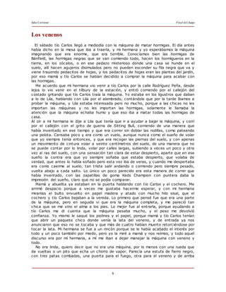 Julio Cortázar Final del Juego
8
Los venenos
El sábado tío Carlos llegó a mediodía con la máquina de matar hormigas. El día antes
había dicho en la mesa que iba a traerla, y mi hermana y yo esperábamos la máquina
imaginando que era enorme, que era terrible. Conocíamos bien las hormigas de
Bánfield, las hormigas negras que se van comiendo todo, hacen los hormigueros en la
tierra, en los zócalos, o en ese pedazo misterioso donde una casa se hunde en el
suelo, allí hacen agujeros disimulados pero no pueden esconder su fila negra que va y
viene trayendo pedacitos de hojas, y los pedacitos de hojas eran las plantas del jardín,
por eso mamá y tío Carlos se habían decidido a comprar la máquina para acabar con
las hormigas.
Me acuerdo que mi hermana vio venir a tío Carlos por la calle Rodríguez Peña, desde
lejos lo vio venir en el tílbury de la estación, y entró corriendo por el callejón del
costado gritando que tío Carlos traía la máquina. Yo estaba en los ligustros que daban
a lo de Lila, hablando con Lila por el alambrado, contándole que por la tarde íbamos a
probar la máquina, y Lila estaba interesada pero no mucho, porque a las chicas no les
importan las máquinas y no les importan las hormigas, solamente le llamaba la
atención que la máquina echaba humo y que eso iba a matar todas las hormigas de
casa.
Al oír a mi hermana le dije a Lila que tenía que ir a ayudar a bajar la máquina, y corrí
por el callejón con el grito de guerra de Sitting Bull, corriendo de una manera que
había inventado en ese tiempo y que era correr sin doblar las rodillas, como pateando
una pelota. Cansaba poco y era como un vuelo, aunque nunca como el sueño de volar
que yo siempre tenía entonces, y que era recoger las piernas del suelo, y con apenas
un movimiento de cintura volar a veinte centímetros del suelo, de una manera que no
se puede contar por lo linda, volar por calles largas, subiendo a veces un poco y otra
vez al ras del suelo, con una sensación tan clara de estar despierto, aparte que en ese
sueño la contra era que yo siempre soñaba que estaba despierto, que volaba de
verdad, que antes lo había soñado pero esta vez iba de veras, y cuando me despertaba
era como caerme al suelo, tan triste salir andando o corriendo pero siempre pesado,
vuelta abajo a cada salto. Lo único un poco parecido era esta manera de correr que
había inventado, con las zapatillas de goma Keds Champion con puntera daba la
impresión del sueño, claro que no se podía comparar.
Mamá y abuelita ya estaban en la puerta hablando con tío Carlos y el cochero. Me
arrimé despacio porque a veces me gustaba hacerme esperar, y con mi hermana
miramos el bulto envuelto en papel madera y atado con mucho hilo sisal, que el
cochero y tío Carlos bajaban a la vereda. Lo primero que pensé fue que era una parte
de la máquina, pero en seguida vi que era la máquina completa, y me pareció tan
chica que se me vino el alma a los pies. Lo mejor fue al entrarla, porque ayudando a
tío Carlos me di cuenta que la máquina pesaba mucho, y el peso me devolvió
confianza. Yo mismo le saqué los piolines y el papel, porque mamá y tío Carlos tenían
que abrir un paquete chico donde venía la lata del veneno, y de entrada ya nos
anunciaron que eso no se tocaba y que más de cuatro habían muerto retorciéndose por
tocar la lata. Mi hermana se fue a un rincón porque se le había acabado el interés por
todo y un poco también por miedo, pero yo la miré a mamá y nos reímos, y todo aquel
discurso era por mí hermana, a mí me iban a dejar manejar la máquina con veneno y
todo.
No era linda, quiero decir que no era una máquina, por lo menos con una rueda que
da vueltas o un pito que echa un chorro de vapor. Parecía una estufa de fierro negro,
con tres patas combadas, una puerta para el fuego, otra para el veneno y de arriba
 