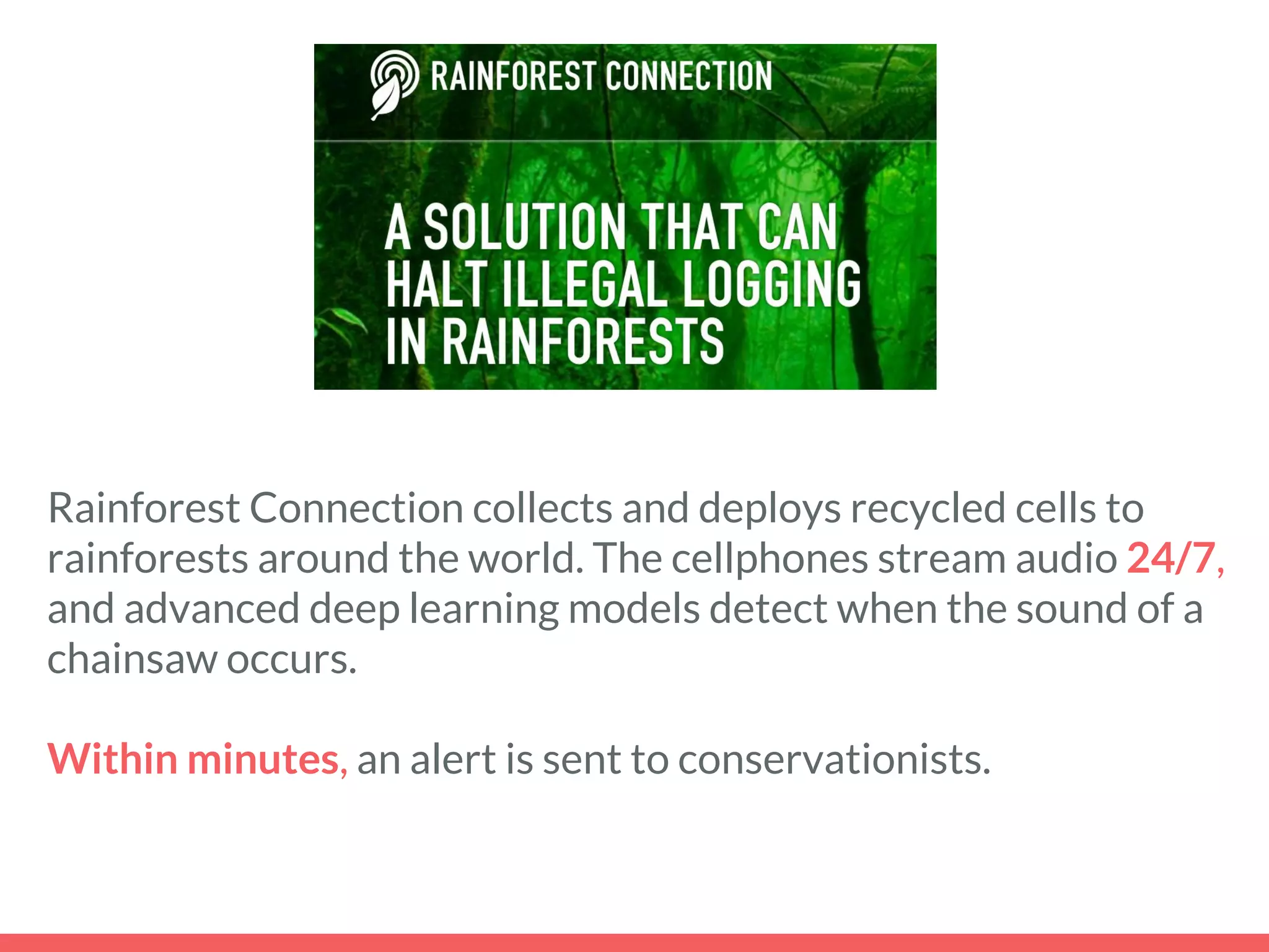 Rainforest Connection collects and deploys recycled cells to
rainforests around the world. The cellphones stream audio 24/7,
and advanced deep learning models detect when the sound of a
chainsaw occurs.
Within minutes, an alert is sent to conservationists.
 