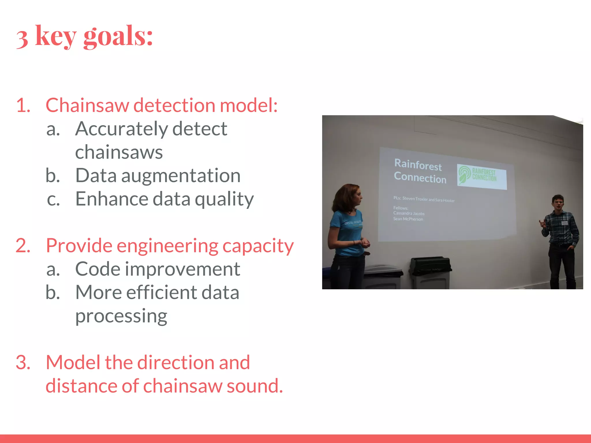 3 key goals:
1. Chainsaw detection model:
a. Accurately detect
chainsaws
b. Data augmentation
c. Enhance data quality
2. Provide engineering capacity
a. Code improvement
b. More efficient data
processing
3. Model the direction and
distance of chainsaw sound.
 
