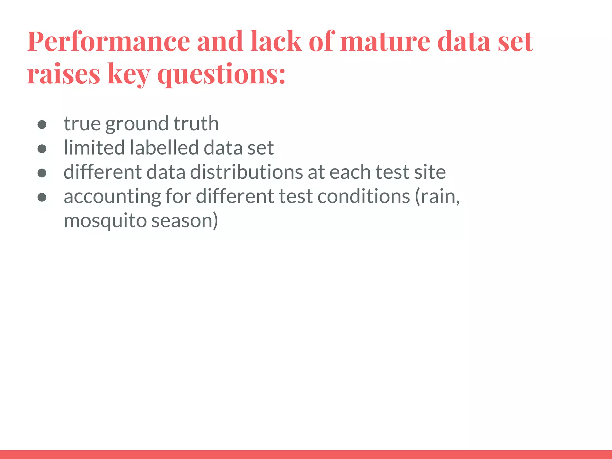 Performance and lack of mature data set
raises key questions:
● true ground truth
● limited labelled data set
● different data distributions at each test site
● accounting for different test conditions (rain,
mosquito season)
 