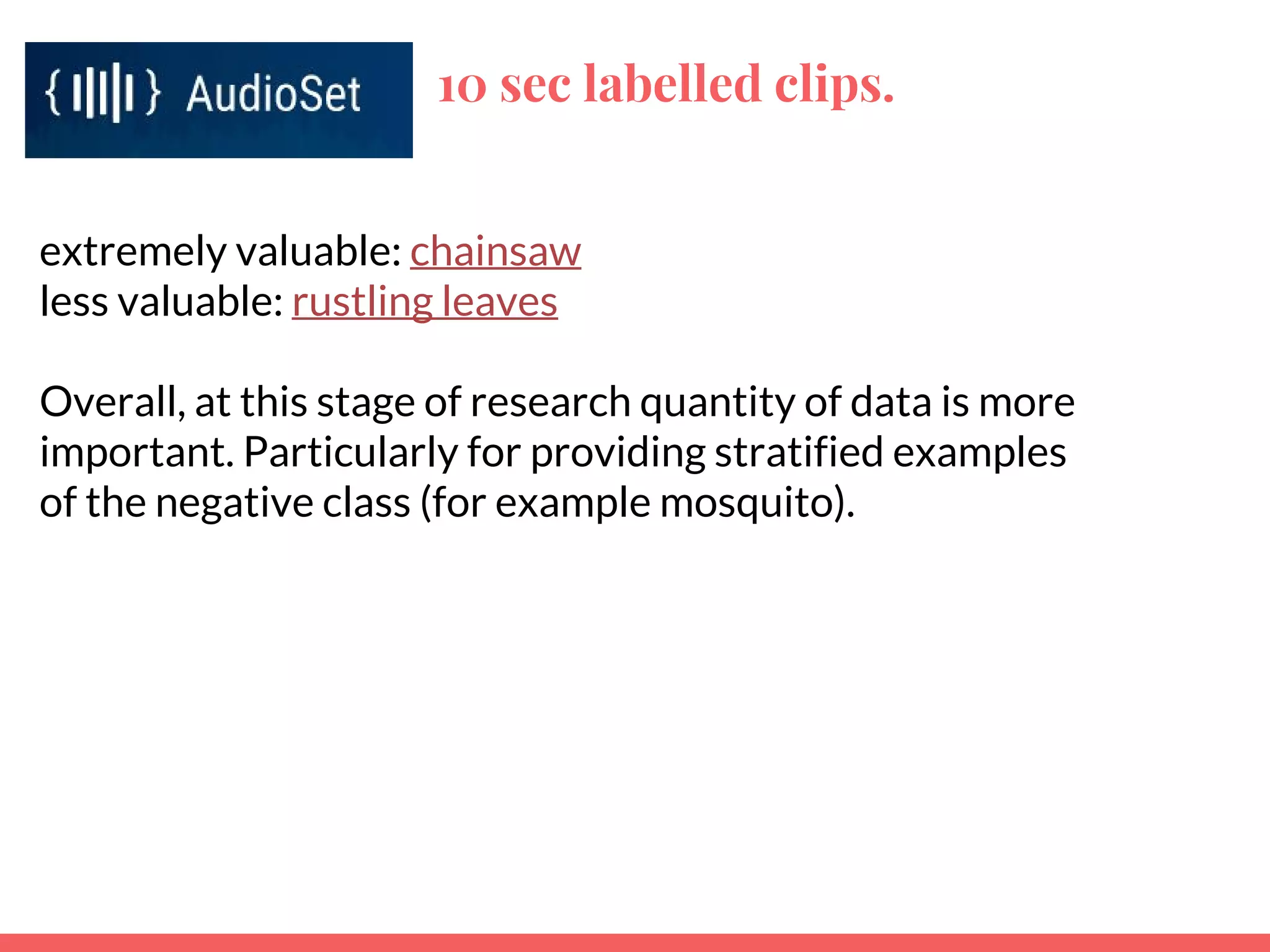 10 sec labelled clips.
extremely valuable: chainsaw
less valuable: rustling leaves
Overall, at this stage of research quantity of data is more
important. Particularly for providing stratified examples
of the negative class (for example mosquito).
 