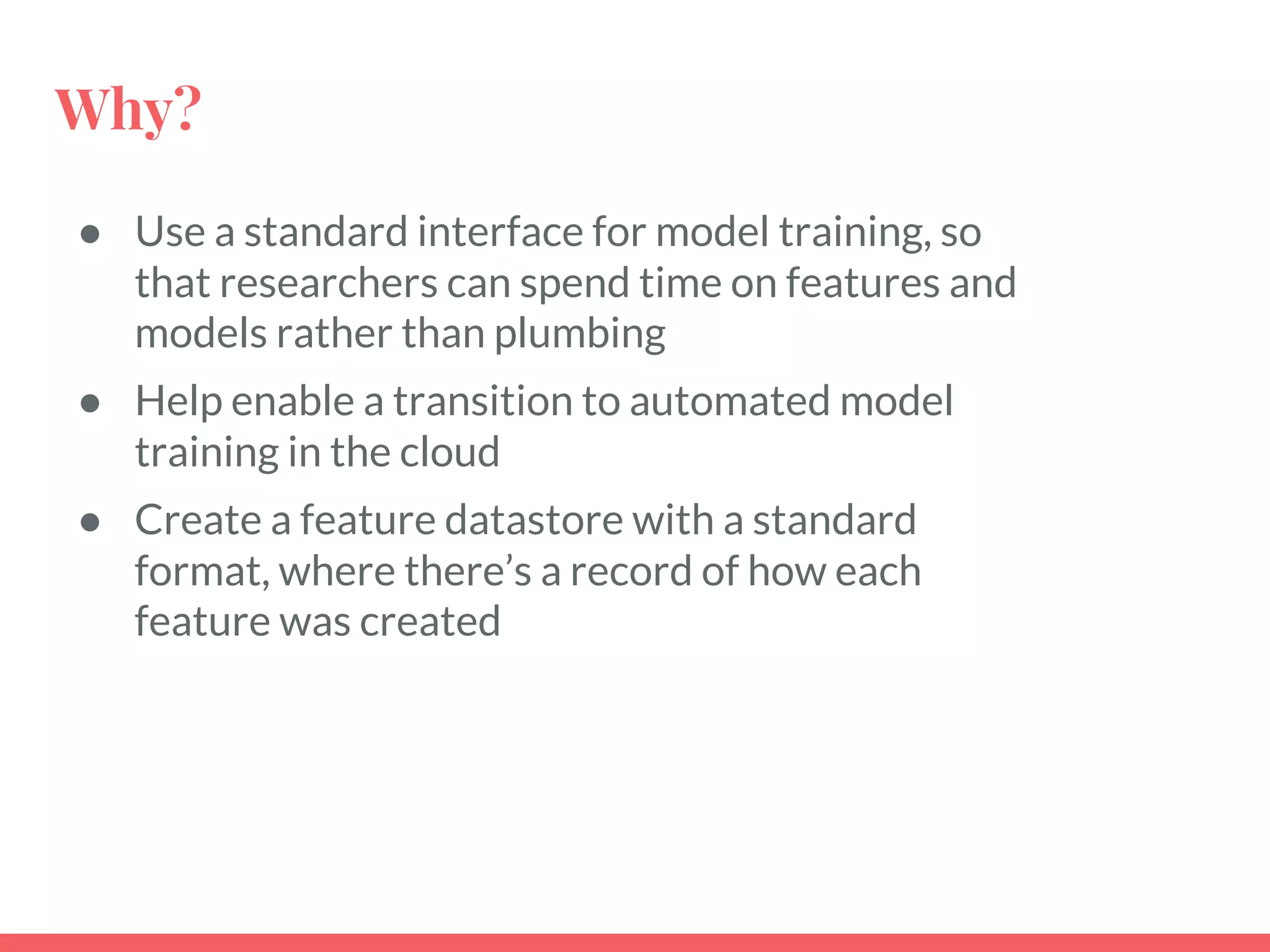 Why?
● Use a standard interface for model training, so
that researchers can spend time on features and
models rather than plumbing
● Help enable a transition to automated model
training in the cloud
● Create a feature datastore with a standard
format, where there’s a record of how each
feature was created
 