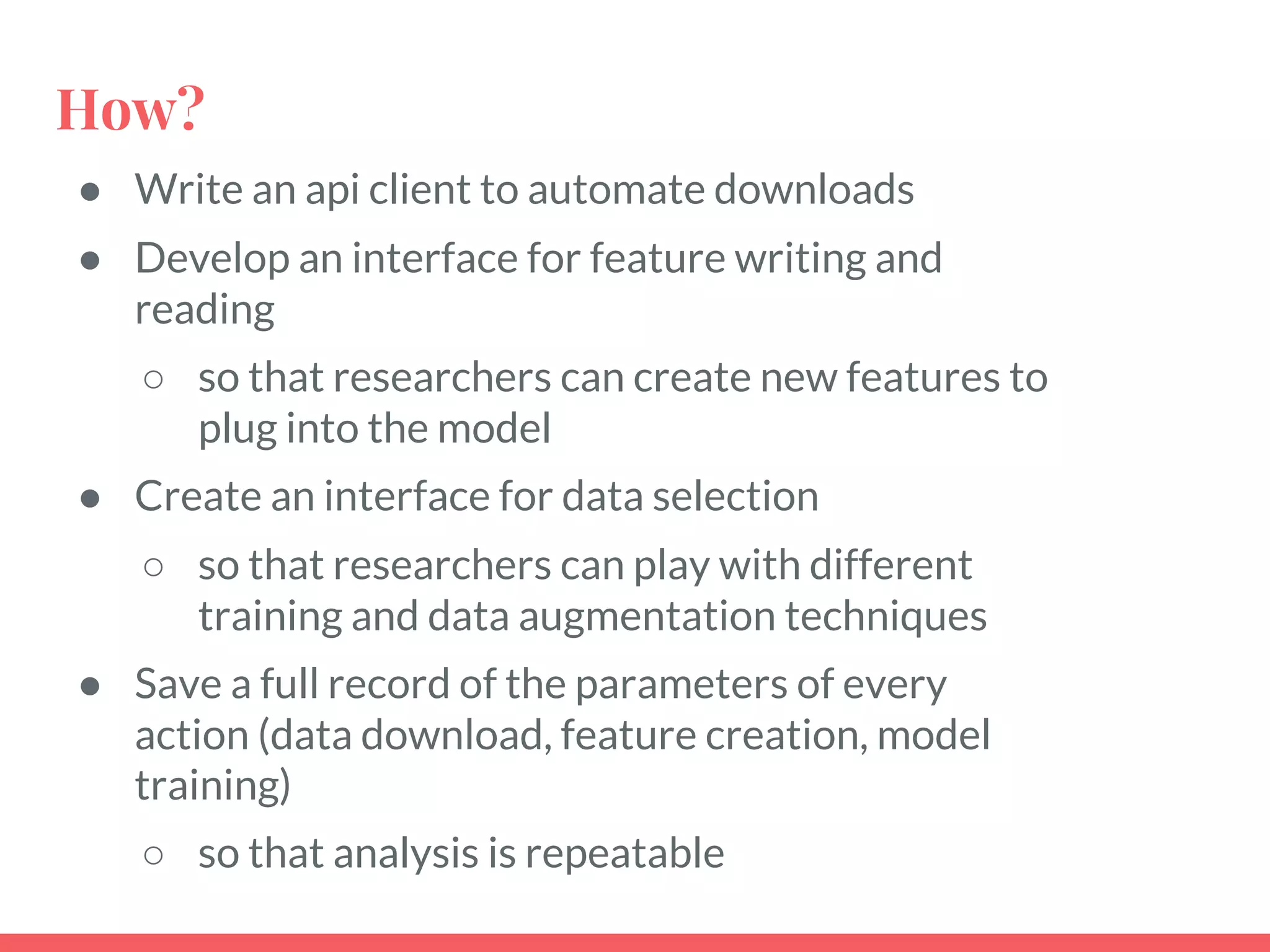 How?
● Write an api client to automate downloads
● Develop an interface for feature writing and
reading
○ so that researchers can create new features to
plug into the model
● Create an interface for data selection
○ so that researchers can play with different
training and data augmentation techniques
● Save a full record of the parameters of every
action (data download, feature creation, model
training)
○ so that analysis is repeatable
 