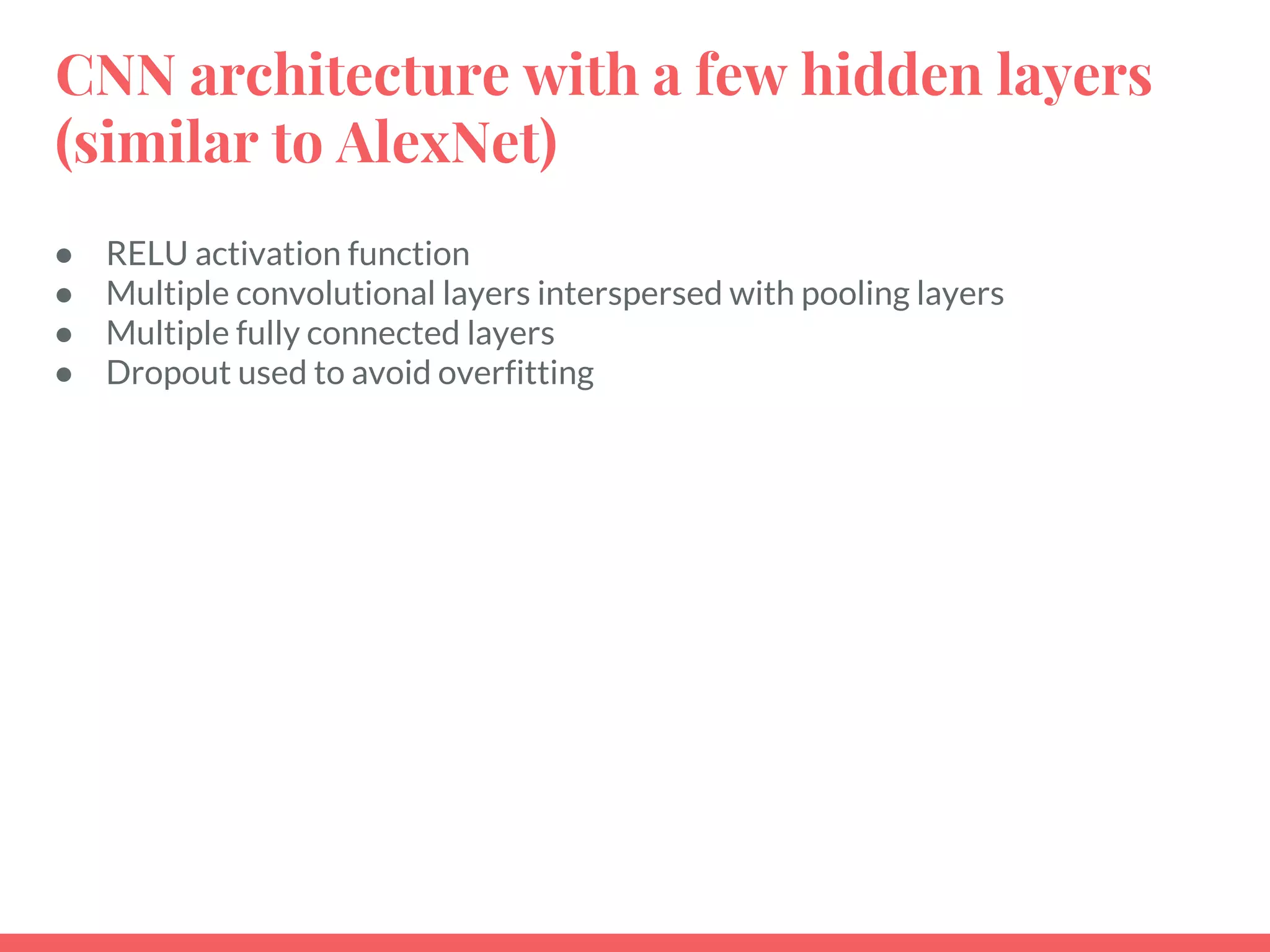 CNN architecture with a few hidden layers
(similar to AlexNet)
● RELU activation function
● Multiple convolutional layers interspersed with pooling layers
● Multiple fully connected layers
● Dropout used to avoid overfitting
 