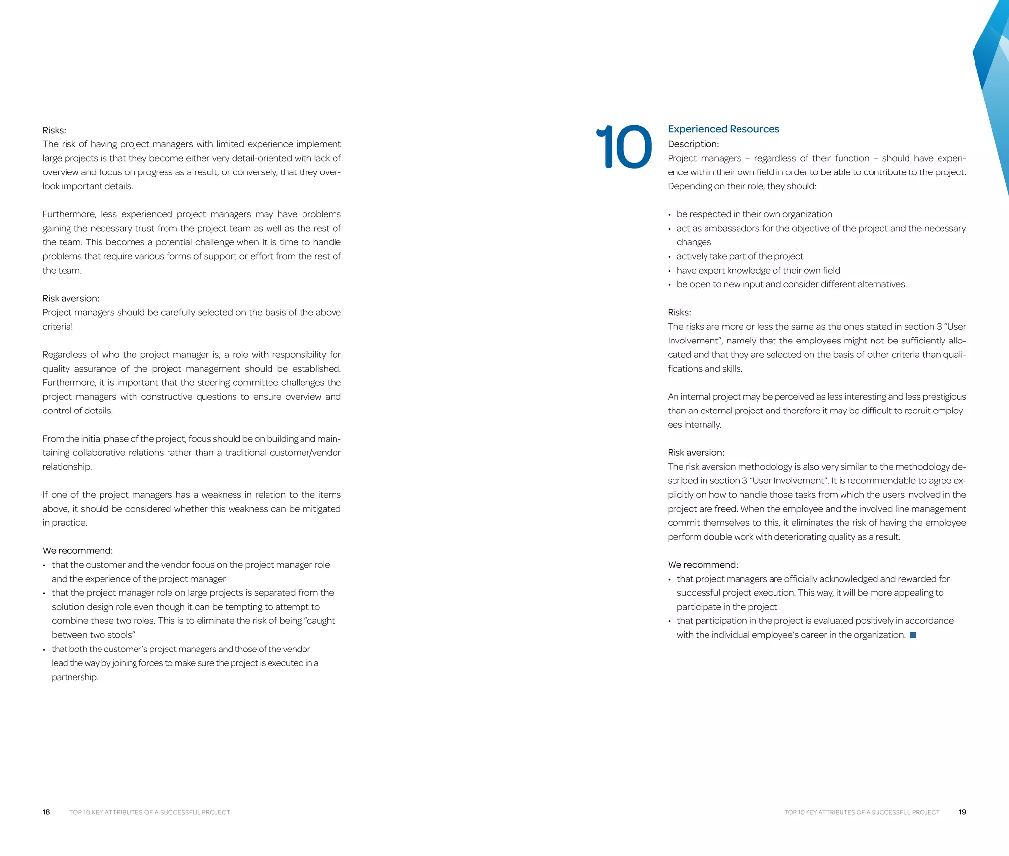 Risks:
The risk of having project managers with limited experience implement
large projects is that they become either very detail-oriented with lack of
overview and focus on progress as a result, or conversely, that they overlook important details.
Furthermore, less experienced project managers may have problems
gaining the necessary trust from the project team as well as the rest of
the team. This becomes a potential challenge when it is time to handle
problems that require various forms of support or effort from the rest of
the team.
Risk aversion:
Project managers should be carefully selected on the basis of the above
criteria!
Regardless of who the project manager is, a role with responsibility for
quality assurance of the project management should be established.
Furthermore, it is important that the steering committee challenges the
project managers with constructive questions to ensure overview and
control of details.
From the initial phase of the project, focus should be on building and maintaining collaborative relations rather than a traditional customer/vendor
relationship.
If one of the project managers has a weakness in relation to the items
above, it should be considered whether this weakness can be mitigated
in practice.
We recommend:
•	  hat the customer and the vendor focus on the project manager role
t
and the experience of the project manager
•	  hat the project manager role on large projects is separated from the
t
solution design role even though it can be tempting to attempt to
combine these two roles. This is to eliminate the risk of being “caught
between two stools”
•	  hat both the customer’s project managers and those of the vendor
t
lead the way by joining forces to make sure the project is executed in a
partnership.

18

Top 10 Key Attributes of a Successful Project

10

Experienced Resources
Description:
Project managers – regardless of their function – should have experience within their own field in order to be able to contribute to the project.
Depending on their role, they should:
•	 be respected in their own organization
•	  ct as ambassadors for the objective of the project and the necessary
a
changes
•	 actively take part of the project
•	 have expert knowledge of their own field
•	 be open to new input and consider different alternatives.
Risks:
The risks are more or less the same as the ones stated in section 3 “User
Involvement”, namely that the employees might not be sufficiently allocated and that they are selected on the basis of other criteria than qualifications and skills.
An internal project may be perceived as less interesting and less prestigious
than an external project and therefore it may be difficult to recruit employees internally.
Risk aversion:
The risk aversion methodology is also very similar to the methodology described in section 3 “User Involvement”. It is recommendable to agree explicitly on how to handle those tasks from which the users involved in the
project are freed. When the employee and the involved line management
commit themselves to this, it eliminates the risk of having the employee
perform double work with deteriorating quality as a result.
We recommend:
•	  hat project managers are officially acknowledged and rewarded for
t
successful project execution. This way, it will be more appealing to
participate in the project
•	  hat participation in the project is evaluated positively in accordance
t
with the individual employee’s career in the organization. ■

Top 10 Key Attributes of a Successful Project

19

 