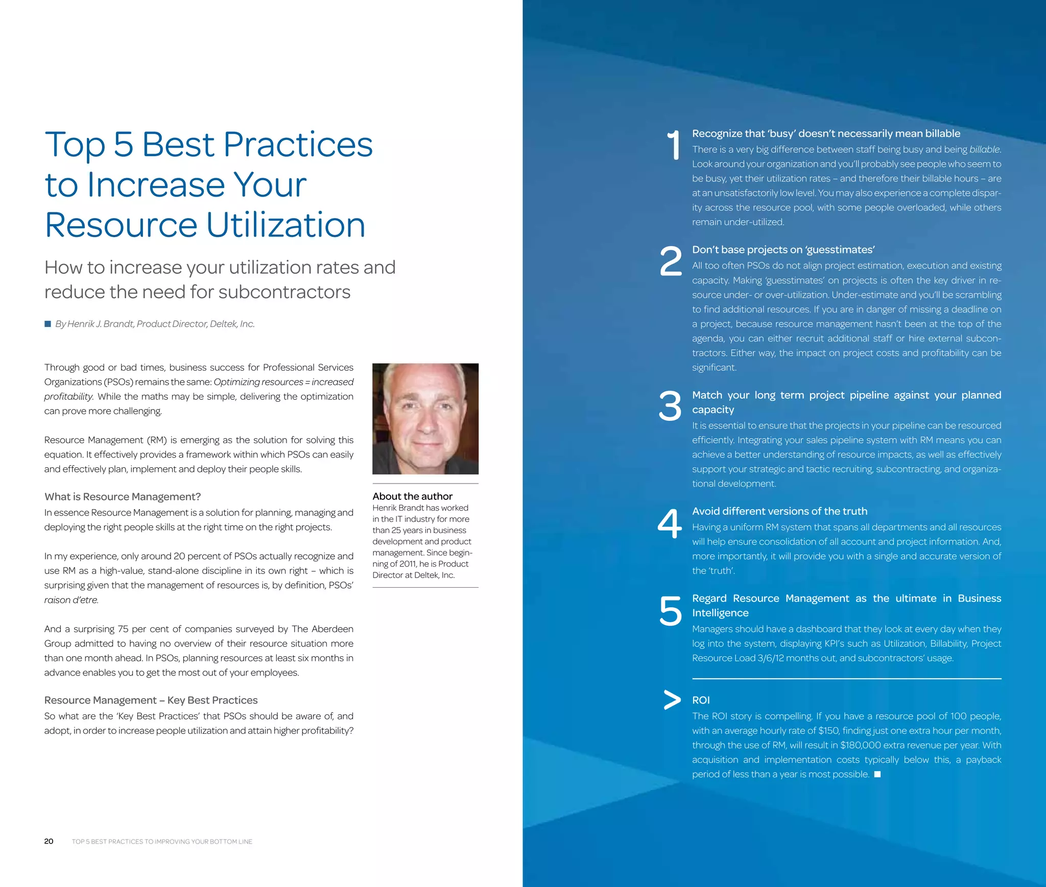 Top 5 Best Practices
to Increase Your
Resource Utilization
How to increase your utilization rates and
reduce the need for subcontractors

1
2

■ By Henrik J. Brandt, Product Director, Deltek, Inc.

Through good or bad times, business success for Professional Services
Organizations (PSOs) remains the same: Optimizing resources = increased
profitability. While the maths may be simple, delivering the optimization
can prove more challenging.

3

Resource Management (RM) is emerging as the solution for solving this
equation. It effectively provides a framework within which PSOs can easily
and effectively plan, implement and deploy their people skills.

What is Resource Management?
In essence Resource Management is a solution for planning, managing and
deploying the right people skills at the right time on the right projects.
In my experience, only around 20 percent of PSOs actually recognize and
use RM as a high-value, stand-alone discipline in its own right – which is
surprising given that the management of resources is, by definition, PSOs’
raison d’etre.
And a surprising 75 per cent of companies surveyed by The Aberdeen
Group admitted to having no overview of their resource situation more
than one month ahead. In PSOs, planning resources at least six months in
advance enables you to get the most out of your employees.

Resource Management – Key Best Practices
So what are the ‘Key Best Practices’ that PSOs should be aware of, and
adopt, in order to increase people utilization and attain higher profitability?

20

Top 5 Best Practices to Improving Your Bottom Line

About the author

Henrik Brandt has worked
in the IT industry for more
than 25 years in business
development and product
management. Since beginning of 2011, he is Product
Director at Deltek, Inc.

4

Recognize that ‘busy’ doesn’t necessarily mean billable
There is a very big difference between staff being busy and being billable.
Look around your organization and you’ll probably see people who seem to
be busy, yet their utilization rates – and therefore their billable hours – are
at an unsatisfactorily low level. You may also experience a complete disparity across the resource pool, with some people overloaded, while others
remain under-utilized.

Don’t base projects on ‘guesstimates’
All too often PSOs do not align project estimation, execution and existing
capacity. Making ‘guesstimates’ on projects is often the key driver in resource under- or over-utilization. Under-estimate and you’ll be scrambling
to find additional resources. If you are in danger of missing a deadline on
a project, because resource management hasn’t been at the top of the
agenda, you can either recruit additional staff or hire external subcontractors. Either way, the impact on project costs and profitability can be
significant.

Match your long term project pipeline against your planned
capacity
It is essential to ensure that the projects in your pipeline can be resourced
efficiently. Integrating your sales pipeline system with RM means you can
achieve a better understanding of resource impacts, as well as effectively
support your strategic and tactic recruiting, subcontracting, and organizational development.

Avoid different versions of the truth
Having a uniform RM system that spans all departments and all resources
will help ensure consolidation of all account and project information. And,
more importantly, it will provide you with a single and accurate version of
the ‘truth’.

5

Regard Resource Management as the ultimate in Business
Intelligence



ROI

Managers should have a dashboard that they look at every day when they
log into the system, displaying KPI’s such as Utilization, Billability, Project
Resource Load 3/6/12 months out, and subcontractors’ usage.

The ROI story is compelling. If you have a resource pool of 100 people,
with an average hourly rate of $150, finding just one extra hour per month,
through the use of RM, will result in $180,000 extra revenue per year. With
acquisition and implementation costs typically below this, a payback
period of less than a year is most possible. ■

 