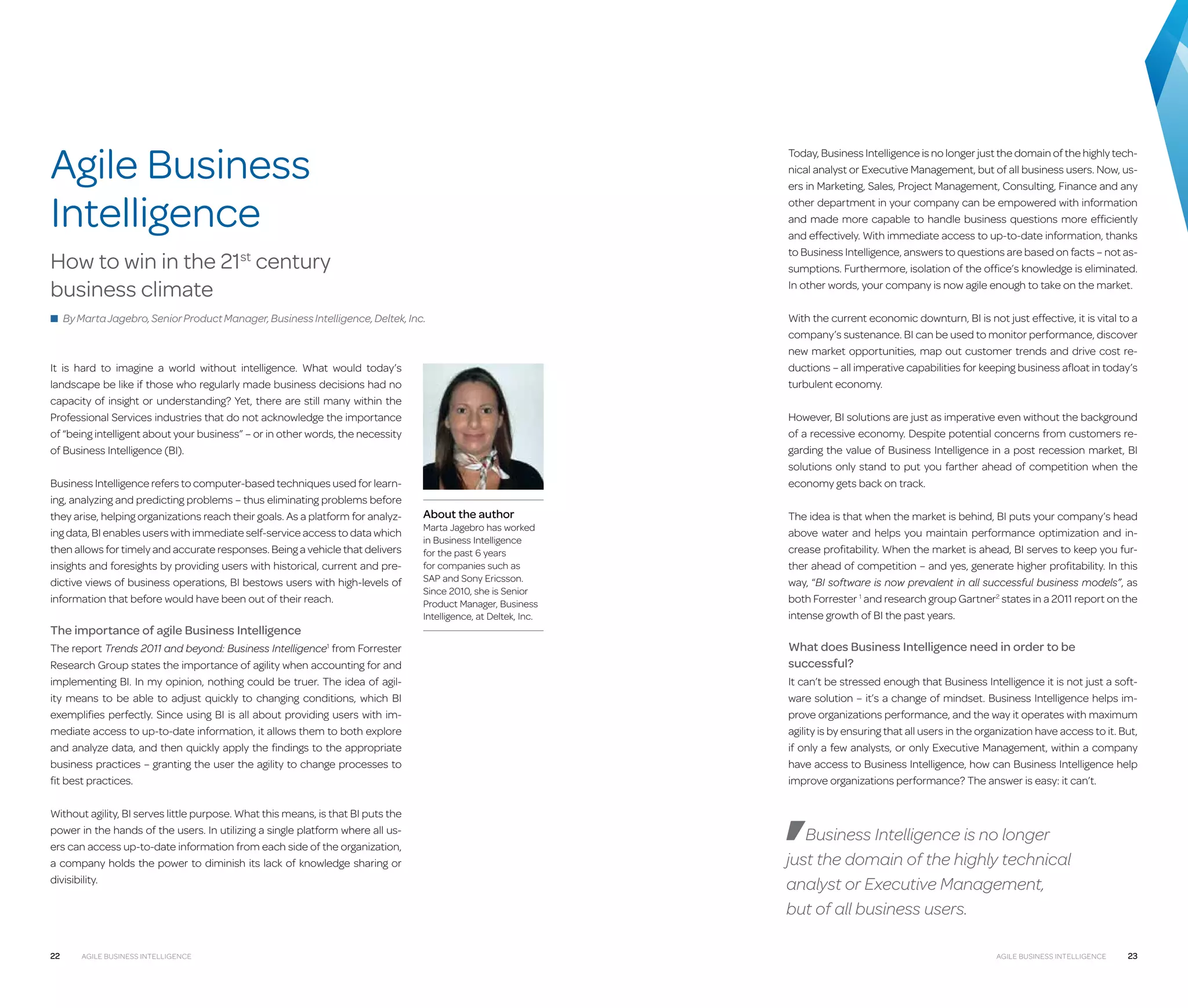 Agile Business
Intelligence

Today, Business Intelligence is no longer just the domain of the highly technical analyst or Executive Management, but of all business users. Now, users in Marketing, Sales, Project Management, Consulting, Finance and any
other department in your company can be empowered with information
and made more capable to handle business questions more efficiently
and effectively. With immediate access to up-to-date information, thanks
to Business Intelligence, answers to questions are based on facts – not assumptions. Furthermore, isolation of the office’s knowledge is eliminated.
In other words, your company is now agile enough to take on the market.

How to win in the 21st century
business climate
■ By Marta Jagebro, Senior Product Manager, Business Intelligence, Deltek, Inc.

It is hard to imagine a world without intelligence. What would today’s
landscape be like if those who regularly made business decisions had no
capacity of insight or understanding? Yet, there are still many within the
Professional Services industries that do not acknowledge the importance
of “being intelligent about your business” – or in other words, the necessity
of Business Intelligence (BI).
Business Intelligence refers to computer-based techniques used for learning, analyzing and predicting problems – thus eliminating problems before
they arise, helping organizations reach their goals. As a platform for analyzing data, BI enables users with immediate self-service access to data which
then allows for timely and accurate responses. Being a vehicle that delivers
insights and foresights by providing users with historical, current and predictive views of business operations, BI bestows users with high-levels of
information that before would have been out of their reach.

The importance of agile Business Intelligence
The report Trends 2011 and beyond: Business Intelligence1 from Forrester
Research Group states the importance of agility when accounting for and
implementing BI. In my opinion, nothing could be truer. The idea of agility means to be able to adjust quickly to changing conditions, which BI
exemplifies perfectly. Since using BI is all about providing users with immediate access to up-to-date information, it allows them to both explore
and analyze data, and then quickly apply the findings to the appropriate
business practices – granting the user the agility to change processes to
fit best practices.
Without agility, BI serves little purpose. What this means, is that BI puts the
power in the hands of the users. In utilizing a single platform where all users can access up-to-date information from each side of the organization,
a company holds the power to diminish its lack of knowledge sharing or
divisibility.

22

Agile Business Intelligence

With the current economic downturn, BI is not just effective, it is vital to a
company’s sustenance. BI can be used to monitor performance, discover
new market opportunities, map out customer trends and drive cost reductions – all imperative capabilities for keeping business afloat in today’s
turbulent economy.
However, BI solutions are just as imperative even without the background
of a recessive economy. Despite potential concerns from customers regarding the value of Business Intelligence in a post recession market, BI
solutions only stand to put you farther ahead of competition when the
economy gets back on track.

About the author

Marta Jagebro has worked
in Business Intelligence
for the past 6 years
for companies such as
SAP and Sony Ericsson.
Since 2010, she is Senior
Product Manager, Business
Intelligence, at Deltek, Inc.

The idea is that when the market is behind, BI puts your company’s head
above water and helps you maintain performance optimization and increase profitability. When the market is ahead, BI serves to keep you further ahead of competition – and yes, generate higher profitability. In this
way, “BI software is now prevalent in all successful business models”, as
both Forrester 1 and research group Gartner2 states in a 2011 report on the
intense growth of BI the past years.

What does Business Intelligence need in order to be
successful?
It can’t be stressed enough that Business Intelligence it is not just a software solution – it’s a change of mindset. Business Intelligence helps improve organizations performance, and the way it operates with maximum
agility is by ensuring that all users in the organization have access to it. But,
if only a few analysts, or only Executive Management, within a company
have access to Business Intelligence, how can Business Intelligence help
improve organizations performance? The answer is easy: it can’t.

Business Intelligence is no longer
just the domain of the highly technical
analyst or Executive Management,
but of all business users.
Agile Business Intelligence

23

 