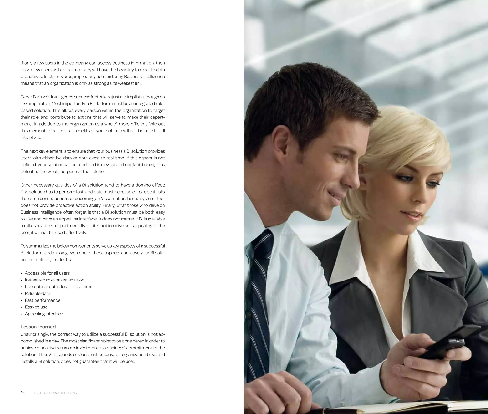 If only a few users in the company can access business information, then
only a few users within the company will have the flexibility to react to data
proactively. In other words, improperly administering Business Intelligence
means that an organization is only as strong as its weakest link.
Other Business Intelligence success factors are just as simplistic, though no
less imperative. Most importantly, a BI platform must be an integrated rolebased solution. This allows every person within the organization to target
their role, and contribute to actions that will serve to make their department (in addition to the organization as a whole) more efficient. Without
this element, other critical benefits of your solution will not be able to fall
into place.
The next key element is to ensure that your business’s BI solution provides
users with either live data or data close to real time. If this aspect is not
defined, your solution will be rendered irrelevant and not fact-based, thus
defeating the whole purpose of the solution.
Other necessary qualities of a BI solution tend to have a domino effect:
The solution has to perform fast, and data must be reliable – or else it risks
the same consequences of becoming an “assumption-based system” that
does not provide proactive action ability. Finally, what those who develop
Business Intelligence often forget is that a BI solution must be both easy
to use and have an appealing interface. It does not matter if BI is available
to all users cross-departmentally – if it is not intuitive and appealing to the
user, it will not be used effectively.
To summarize, the below components serve as key aspects of a successful
BI platform, and missing even one of these aspects can leave your BI solution completely ineffectual.
•	
•	
•	
•	
•	
•	
•	

Accessible for all users
Integrated role-based solution
Live data or data close to real time
Reliable data
Fast performance
Easy to use
Appealing interface

Lesson learned
Unsurprisingly, the correct way to utilize a successful BI solution is not accomplished in a day. The most significant point to be considered in order to
achieve a positive return on investment is a business’ commitment to the
solution. Though it sounds obvious, just because an organization buys and
installs a BI solution, does not guarantee that it will be used.

24

Agile Business Intelligence

 