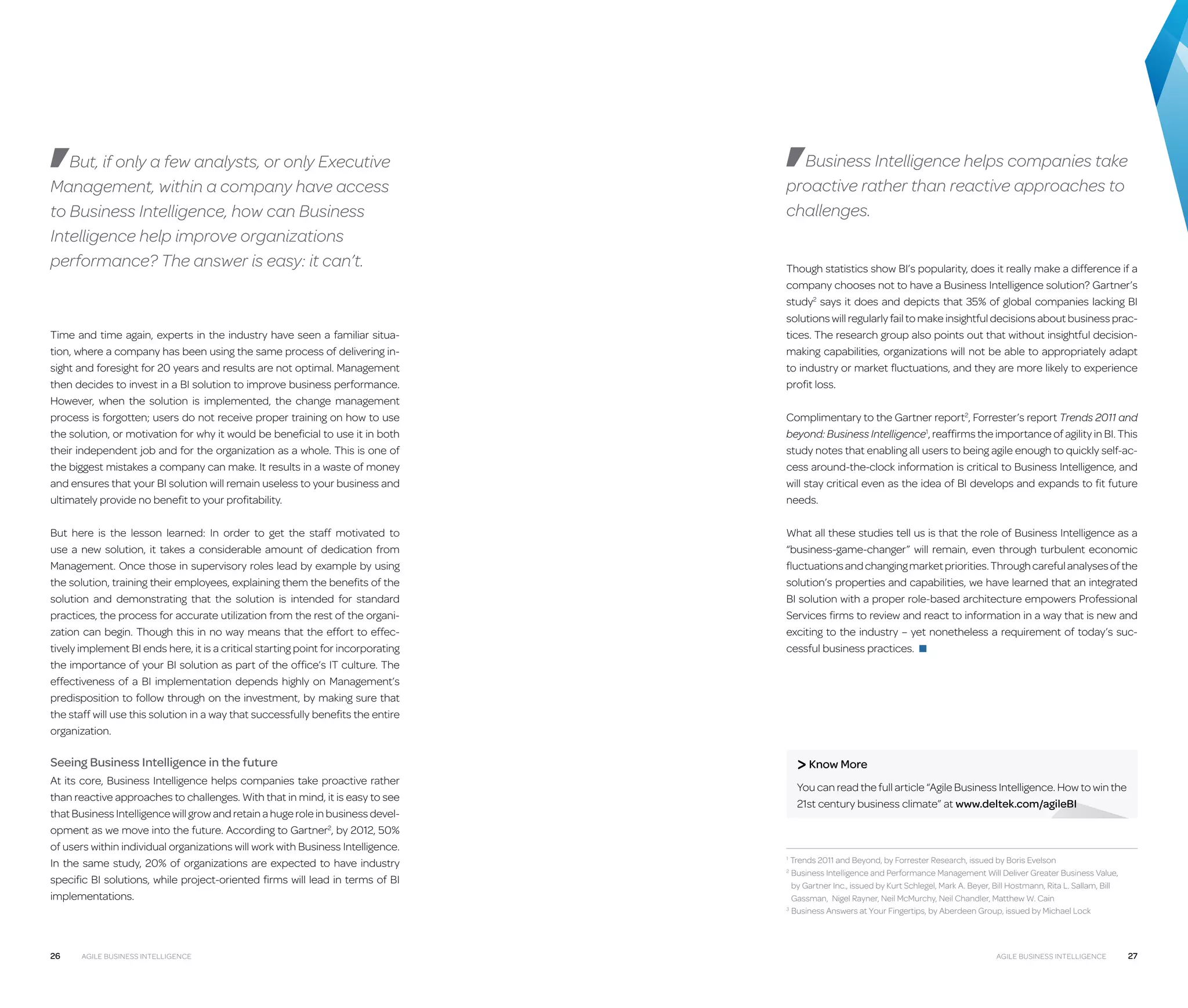 But, if only a few analysts, or only Executive
Management, within a company have access
to Business Intelligence, how can Business
Intelligence help improve organizations
performance? The answer is easy: it can’t.

Time and time again, experts in the industry have seen a familiar situation, where a company has been using the same process of delivering insight and foresight for 20 years and results are not optimal. Management
then decides to invest in a BI solution to improve business performance.
However, when the solution is implemented, the change management
process is forgotten; users do not receive proper training on how to use
the solution, or motivation for why it would be beneficial to use it in both
their independent job and for the organization as a whole. This is one of
the biggest mistakes a company can make. It results in a waste of money
and ensures that your BI solution will remain useless to your business and
ultimately provide no benefit to your profitability.
But here is the lesson learned: In order to get the staff motivated to
use a new solution, it takes a considerable amount of dedication from
Management. Once those in supervisory roles lead by example by using
the solution, training their employees, explaining them the benefits of the
solution and demonstrating that the solution is intended for standard
practices, the process for accurate utilization from the rest of the organization can begin. Though this in no way means that the effort to effectively implement BI ends here, it is a critical starting point for incorporating
the importance of your BI solution as part of the office’s IT culture. The
effectiveness of a BI implementation depends highly on Management’s
predisposition to follow through on the investment, by making sure that
the staff will use this solution in a way that successfully benefits the entire
organization.

Business Intelligence helps companies take
proactive rather than reactive approaches to
challenges.
Though statistics show BI’s popularity, does it really make a difference if a
company chooses not to have a Business Intelligence solution? Gartner’s
study2 says it does and depicts that 35% of global companies lacking BI
solutions will regularly fail to make insightful decisions about business practices. The research group also points out that without insightful decisionmaking capabilities, organizations will not be able to appropriately adapt
to industry or market fluctuations, and they are more likely to experience
profit loss.
Complimentary to the Gartner report2, Forrester’s report Trends 2011 and
beyond: Business Intelligence1, reaffirms the importance of agility in BI. This
study notes that enabling all users to being agile enough to quickly self-access around-the-clock information is critical to Business Intelligence, and
will stay critical even as the idea of BI develops and expands to fit future
needs.
What all these studies tell us is that the role of Business Intelligence as a
“business-game-changer” will remain, even through turbulent economic
fluctuations and changing market priorities. Through careful analyses of the
solution’s properties and capabilities, we have learned that an integrated
BI solution with a proper role-based architecture empowers Professional
Services firms to review and react to information in a way that is new and
exciting to the industry – yet nonetheless a requirement of today’s successful business practices. ■

 Know More

Seeing Business Intelligence in the future
At its core, Business Intelligence helps companies take proactive rather
than reactive approaches to challenges. With that in mind, it is easy to see
that Business Intelligence will grow and retain a huge role in business development as we move into the future. According to Gartner2, by 2012, 50%
of users within individual organizations will work with Business Intelligence.
In the same study, 20% of organizations are expected to have industry
specific BI solutions, while project-oriented firms will lead in terms of BI
implementations.

26

Agile Business Intelligence

You can read the full article “Agile Business Intelligence. How to win the
21st century business climate” at www.deltek.com/agileBI

Trends 2011 and Beyond, by Forrester Research, issued by Boris Evelson
Business Intelligence and Performance Management Will Deliver Greater Business Value,
by Gartner Inc., issued by Kurt Schlegel, Mark A. Beyer, Bill Hostmann, Rita L. Sallam, Bill
Gassman, Nigel Rayner, Neil McMurchy, Neil Chandler, Matthew W. Cain
3
Business Answers at Your Fingertips, by Aberdeen Group, issued by Michael Lock
1

2 

Agile Business Intelligence

27

 