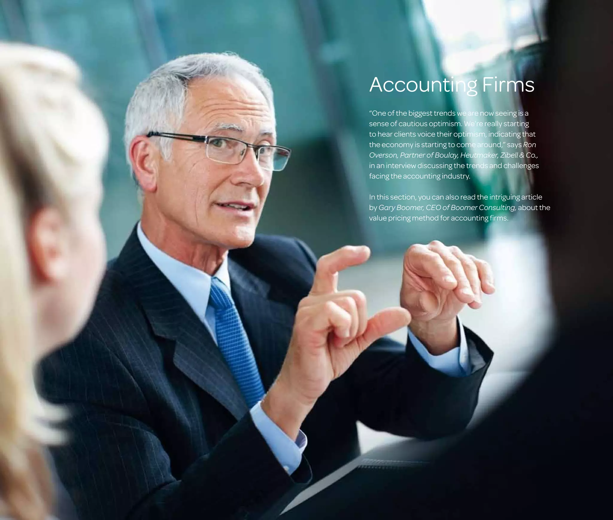 Accounting Firms
“One of the biggest trends we are now seeing is a
sense of cautious optimism. We’re really starting
to hear clients voice their optimism, indicating that
the economy is starting to come around,” says Ron
Overson, Partner of Boulay, Heutmaker, Zibell  Co.,
in an interview discussing the trends and challenges
facing the accounting industry.
In this section, you can also read the intriguing article
by Gary Boomer, CEO of Boomer Consulting, about the
value pricing method for accounting firms.

 