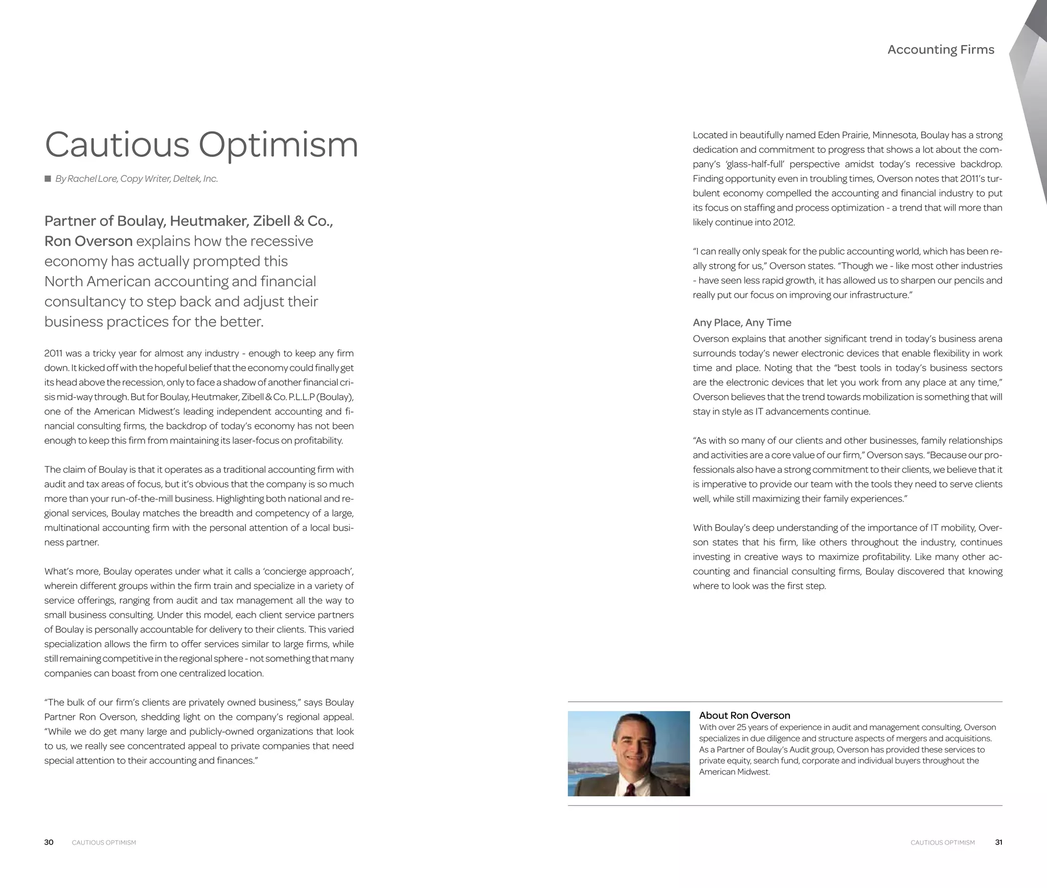 Accounting Firms

Cautious Optimism
■ By Rachel Lore, Copy Writer, Deltek, Inc.

Partner of Boulay, Heutmaker, Zibell  Co.,
Ron Overson explains how the recessive
economy has actually prompted this
North American accounting and financial
consultancy to step back and adjust their
business practices for the better.
2011 was a tricky year for almost any industry - enough to keep any firm
down. It kicked off with the hopeful belief that the economy could finally get
its head above the recession, only to face a shadow of another financial crisis mid-way through. But for Boulay, Heutmaker, Zibell  Co. P.L.L.P (Boulay),
one of the American Midwest’s leading independent accounting and financial consulting firms, the backdrop of today’s economy has not been
enough to keep this firm from maintaining its laser-focus on profitability.
The claim of Boulay is that it operates as a traditional accounting firm with
audit and tax areas of focus, but it’s obvious that the company is so much
more than your run-of-the-mill business. Highlighting both national and regional services, Boulay matches the breadth and competency of a large,
multinational accounting firm with the personal attention of a local business partner.
What’s more, Boulay operates under what it calls a ‘concierge approach’,
wherein different groups within the firm train and specialize in a variety of
service offerings, ranging from audit and tax management all the way to
small business consulting. Under this model, each client service partners
of Boulay is personally accountable for delivery to their clients. This varied
specialization allows the firm to offer services similar to large firms, while
still remaining competitive in the regional sphere - not something that many
companies can boast from one centralized location.
“The bulk of our firm’s clients are privately owned business,” says Boulay
Partner Ron Overson, shedding light on the company’s regional appeal.
“While we do get many large and publicly-owned organizations that look
to us, we really see concentrated appeal to private companies that need
special attention to their accounting and finances.”

30

Cautious Optimism

Located in beautifully named Eden Prairie, Minnesota, Boulay has a strong
dedication and commitment to progress that shows a lot about the company’s ‘glass-half-full’ perspective amidst today’s recessive backdrop.
Finding opportunity even in troubling times, Overson notes that 2011’s turbulent economy compelled the accounting and financial industry to put
its focus on staffing and process optimization - a trend that will more than
likely continue into 2012.
“I can really only speak for the public accounting world, which has been really strong for us,” Overson states. “Though we - like most other industries
- have seen less rapid growth, it has allowed us to sharpen our pencils and
really put our focus on improving our infrastructure.”

Any Place, Any Time
Overson explains that another significant trend in today’s business arena
surrounds today’s newer electronic devices that enable flexibility in work
time and place. Noting that the “best tools in today’s business sectors
are the electronic devices that let you work from any place at any time,”
Overson believes that the trend towards mobilization is something that will
stay in style as IT advancements continue.
“As with so many of our clients and other businesses, family relationships
and activities are a core value of our firm,” Overson says. “Because our professionals also have a strong commitment to their clients, we believe that it
is imperative to provide our team with the tools they need to serve clients
well, while still maximizing their family experiences.”
With Boulay’s deep understanding of the importance of IT mobility, Over­
son states that his firm, like others throughout the industry, continues
investing in creative ways to maximize profitability. Like many other accounting and financial consulting firms, Boulay discovered that knowing
where to look was the first step.

About Ron Overson

With over 25 years of experience in audit and management consulting, Overson
specializes in due diligence and structure aspects of mergers and acquisitions.
As a Partner of Boulay’s Audit group, Overson has provided these services to
private equity, search fund, corporate and individual buyers throughout the
American Midwest.

Cautious Optimism

31

 