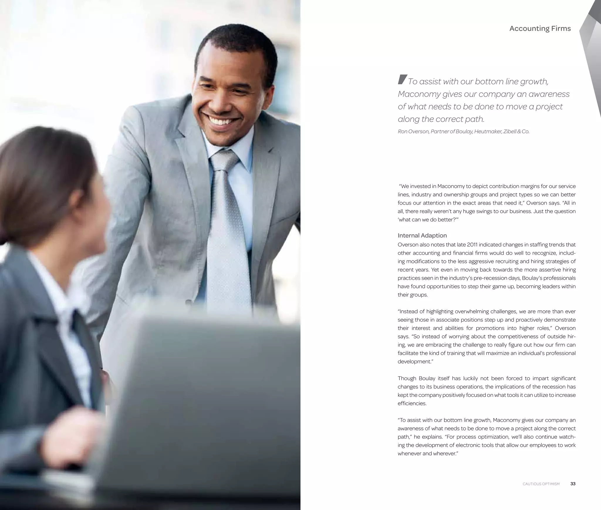 Accounting Firms

To assist with our bottom line growth,
Maconomy gives our company an awareness
of what needs to be done to move a project
along the correct path.
Ron Overson, Partner of Boulay, Heutmaker, Zibell  Co.

“We invested in Maconomy to depict contribution margins for our service
lines, industry and ownership groups and project types so we can better
focus our attention in the exact areas that need it,” Overson says. “All in
all, there really weren’t any huge swings to our business. Just the question
‘what can we do better?’”

Internal Adaption
Overson also notes that late 2011 indicated changes in staffing trends that
other accounting and financial firms would do well to recognize, including modifications to the less aggressive recruiting and hiring strategies of
recent years. Yet even in moving back towards the more assertive hiring
practices seen in the industry’s pre-recession days, Boulay’s professionals
have found opportunities to step their game up, becoming leaders within
their groups.
“Instead of highlighting overwhelming challenges, we are more than ever
seeing those in associate positions step up and proactively demonstrate
their interest and abilities for promotions into higher roles,” Overson
says. “So instead of worrying about the competitiveness of outside hiring, we are embracing the challenge to really figure out how our firm can
facilitate the kind of training that will maximize an individual’s professional
development.”
Though Boulay itself has luckily not been forced to impart significant
changes to its business operations, the implications of the recession has
kept the company positively focused on what tools it can utilize to increase
efficiencies.
“To assist with our bottom line growth, Maconomy gives our company an
awareness of what needs to be done to move a project along the correct
path,” he explains. “For process optimization, we’ll also continue watching the development of electronic tools that allow our employees to work
whenever and wherever.”

32

Cautious Optimism

Cautious Optimism

33

 