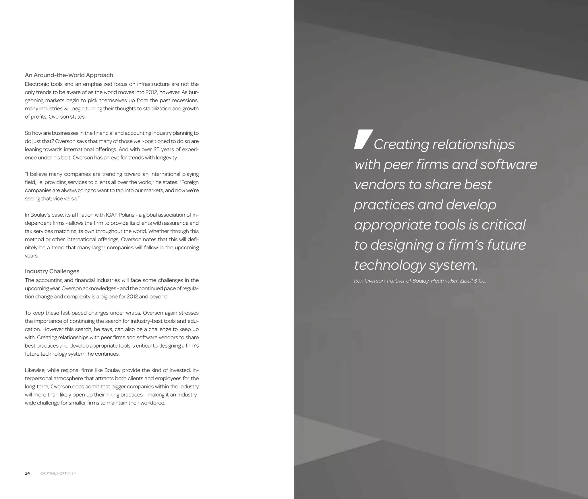 An Around-the-World Approach
Electronic tools and an emphasized focus on infrastructure are not the
only trends to be aware of as the world moves into 2012, however. As burgeoning markets begin to pick themselves up from the past recessions,
many industries will begin turning their thoughts to stabilization and growth
of profits, Overson states.
So how are businesses in the financial and accounting industry planning to
do just that? Overson says that many of those well-positioned to do so are
leaning towards international offerings. And with over 25 years of experience under his belt, Overson has an eye for trends with longevity.
“I believe many companies are trending toward an international playing
field, i.e. providing services to clients all over the world,” he states. “Foreign
companies are always going to want to tap into our markets, and now we’re
seeing that, vice versa.”
In Boulay’s case, its affiliation with IGAF Polaris - a global association of independent firms - allows the firm to provide its clients with assurance and
tax services matching its own throughout the world. Whether through this
method or other international offerings, Overson notes that this will definitely be a trend that many larger companies will follow in the upcoming
years.

Industry Challenges
The accounting and financial industries will face some challenges in the
upcoming year, Overson acknowledges - and the continued pace of regulation change and complexity is a big one for 2012 and beyond.
To keep these fast-paced changes under wraps, Overson again stresses
the importance of continuing the search for industry-best tools and education. However this search, he says, can also be a challenge to keep up
with. Creating relationships with peer firms and software vendors to share
best practices and develop appropriate tools is critical to designing a firm’s
future technology system, he continues.
Likewise, while regional firms like Boulay provide the kind of invested, interpersonal atmosphere that attracts both clients and employees for the
long-term, Overson does admit that bigger companies within the industry
will more than likely open up their hiring practices - making it an industrywide challenge for smaller firms to maintain their workforce.

34

Cautious Optimism

Creating relationships
with peer firms and software
vendors to share best
practices and develop
appropriate tools is critical
to designing a firm’s future
technology system.
Ron Overson, Partner of Boulay, Heutmaker, Zibell  Co.

 