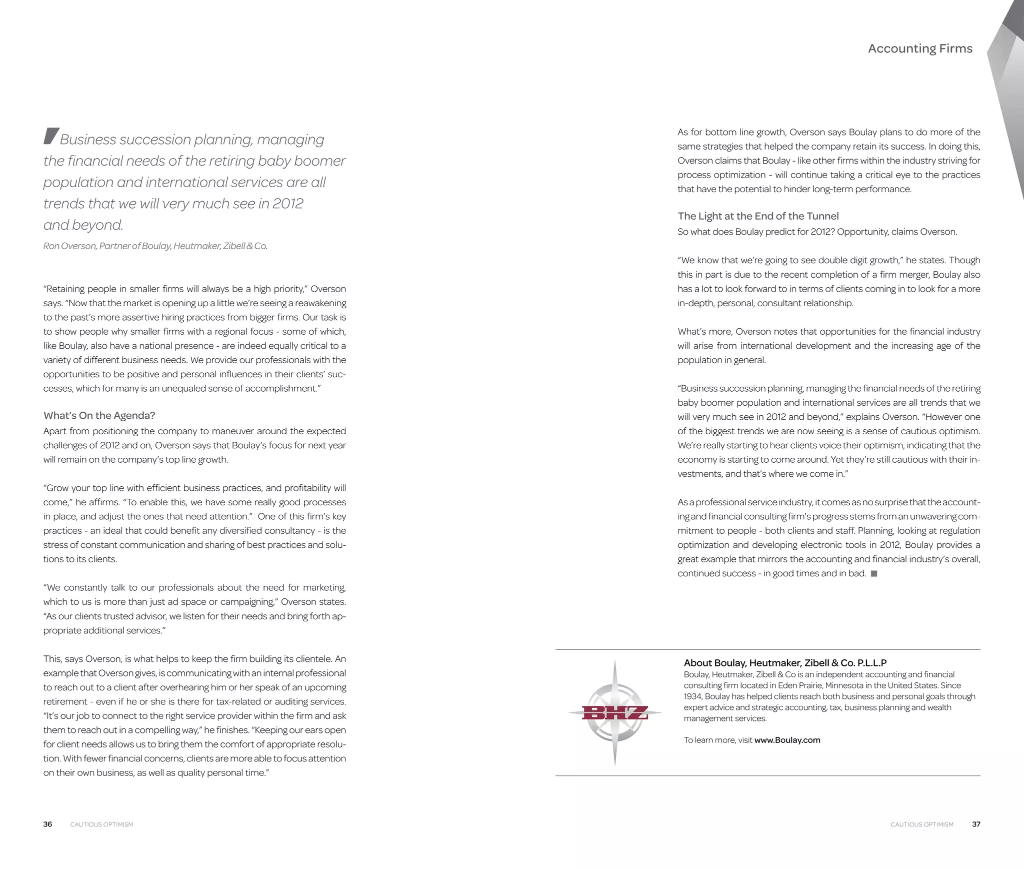 Accounting Firms

Business succession planning, managing
the financial needs of the retiring baby boomer
population and international services are all
trends that we will very much see in 2012
and beyond.

As for bottom line growth, Overson says Boulay plans to do more of the
same strategies that helped the company retain its success. In doing this,
Overson claims that Boulay - like other firms within the industry striving for
process optimization - will continue taking a critical eye to the practices
that have the potential to hinder long-term performance.

The Light at the End of the Tunnel
So what does Boulay predict for 2012? Opportunity, claims Overson.

Ron Overson, Partner of Boulay, Heutmaker, Zibell  Co.

“Retaining people in smaller firms will always be a high priority,” Overson
says. “Now that the market is opening up a little we’re seeing a reawakening
to the past’s more assertive hiring practices from bigger firms. Our task is
to show people why smaller firms with a regional focus - some of which,
like Boulay, also have a national presence - are indeed equally critical to a
variety of different business needs. We provide our professionals with the
opportunities to be positive and personal influences in their clients’ successes, which for many is an unequaled sense of accomplishment.”

What’s On the Agenda?
Apart from positioning the company to maneuver around the expected
challenges of 2012 and on, Overson says that Boulay’s focus for next year
will remain on the company’s top line growth.
“Grow your top line with efficient business practices, and profitability will
come,” he affirms. “To enable this, we have some really good processes
in place, and adjust the ones that need attention.” One of this firm’s key
practices - an ideal that could benefit any diversified consultancy - is the
stress of constant communication and sharing of best practices and solutions to its clients.

“We know that we’re going to see double digit growth,” he states. Though
this in part is due to the recent completion of a firm merger, Boulay also
has a lot to look forward to in terms of clients coming in to look for a more
in-depth, personal, consultant relationship.
What’s more, Overson notes that opportunities for the financial industry
will arise from international development and the increasing age of the
population in general.
“Business succession planning, managing the financial needs of the retiring
baby boomer population and international services are all trends that we
will very much see in 2012 and beyond,” explains Overson. “However one
of the biggest trends we are now seeing is a sense of cautious optimism.
We’re really starting to hear clients voice their optimism, indicating that the
economy is starting to come around. Yet they’re still cautious with their investments, and that’s where we come in.”
As a professional service industry, it comes as no surprise that the accounting and financial consulting firm's progress stems from an unwavering commitment to people - both clients and staff. Planning, looking at regulation
optimization and developing electronic tools in 2012, Boulay provides a
great example that mirrors the accounting and financial industry’s overall,
continued success - in good times and in bad. ■

“We constantly talk to our professionals about the need for marketing,
which to us is more than just ad space or campaigning,” Overson states.
“As our clients trusted advisor, we listen for their needs and bring forth appropriate additional services.”
This, says Overson, is what helps to keep the firm building its clientele. An
example that Overson gives, is communicating with an internal professional
to reach out to a client after overhearing him or her speak of an upcoming
retirement - even if he or she is there for tax-related or auditing services.
“It’s our job to connect to the right service provider within the firm and ask
them to reach out in a compelling way,” he finishes. “Keeping our ears open
for client needs allows us to bring them the comfort of appropriate resolution. With fewer financial concerns, clients are more able to focus attention
on their own business, as well as quality personal time.”

36

Cautious Optimism

About Boulay, Heutmaker, Zibell  Co. P.L.L.P

Boulay, Heutmaker, Zibell  Co is an independent accounting and financial
consulting firm located in Eden Prairie, Minnesota in the United States. Since
1934, Boulay has helped clients reach both business and personal goals through
expert advice and strategic accounting, tax, business planning and wealth
management services.
To learn more, visit www.Boulay.com

Cautious Optimism

37

 